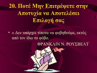 20. Ποτέ Μην Επιτρέψετε στην
Αποτυχία να Αποτελέσει
Επιλογή σας
• « Δεν υπάρχει τίποτα να φοβηθούμε, εκτός
από τον ίδιο το φόβο.
ΦΡΑΝΚΛΙΝ Ν. ΡΟΥΣΒΕΛΤ
 
