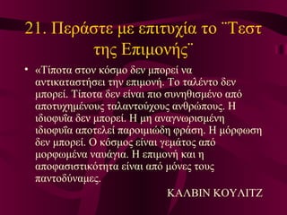 21. Περάστε με επιτυχία το ¨Τεστ
της Επιμονής¨
• «Τίποτα στον κόσμο δεν μπορεί να
αντικαταστήσει την επιμονή. Το ταλέντο δεν
μπορεί. Τίποτα δεν είναι πιο συνηθισμένο από
αποτυχημένους ταλαντούχους ανθρώπους. Η
ιδιοφυΐα δεν μπορεί. Η μη αναγνωρισμένη
ιδιοφυΐα αποτελεί παροιμιώδη φράση. Η μόρφωση
δεν μπορεί. Ο κόσμος είναι γεμάτος από
μορφωμένα ναυάγια. Η επιμονή και η
αποφασιστικότητα είναι από μόνες τους
παντοδύναμες.
ΚΑΛΒΙΝ ΚΟΥΛΙΤΖ
 