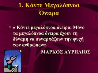 1. Κάντε Μεγαλόπνοα
Όνειρα
• « Κάντε μεγαλόπνοα όνειρα. Μόνο
τα μεγαλόπνοα όνειρα έχουν τη
δύναμη να συναρπάζουν την ψυχή
των ανθρώπων»
ΜΑΡΚΟΣ ΑΥΡΗΛΙΟΣ
 