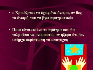 • « Χρειάζεται να έχεις ένα όνειρο, αν θες
το όνειρό σου να βγει πραγματικό»
• Ποιο είναι εκείνο το πράγμα που θα
τολμούσα να ονειρευτώ, αν ήξερα ότι δεν
υπήρχε περίπτωση να αποτύχω;
 