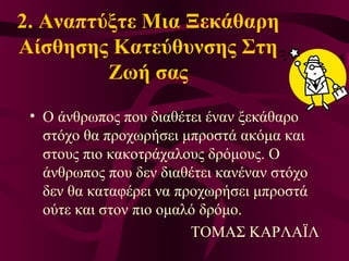 2. Αναπτύξτε Μια Ξεκάθαρη
Αίσθησης Κατεύθυνσης Στη
Ζωή σας
• Ο άνθρωπος που διαθέτει έναν ξεκάθαρο
στόχο θα προχωρήσει μπροστά ακόμα και
στους πιο κακοτράχαλους δρόμους. Ο
άνθρωπος που δεν διαθέτει κανέναν στόχο
δεν θα καταφέρει να προχωρήσει μπροστά
ούτε και στον πιο ομαλό δρόμο.
ΤΟΜΑΣ ΚΑΡΛΑΪΛ
 