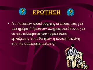 ΕΡΩΤΗΣΗ
• Αν ήσασταν πρόεδρος της εταιρίας σας για
μια ημέρα ή ήσασταν πλήρως υπεύθυνοι για
τα αποτελέσματα του τομέα όπου
εργάζεστε, ποια θα ήταν η αλλαγή εκείνη
που θα επιφέρατε αμέσως;
 