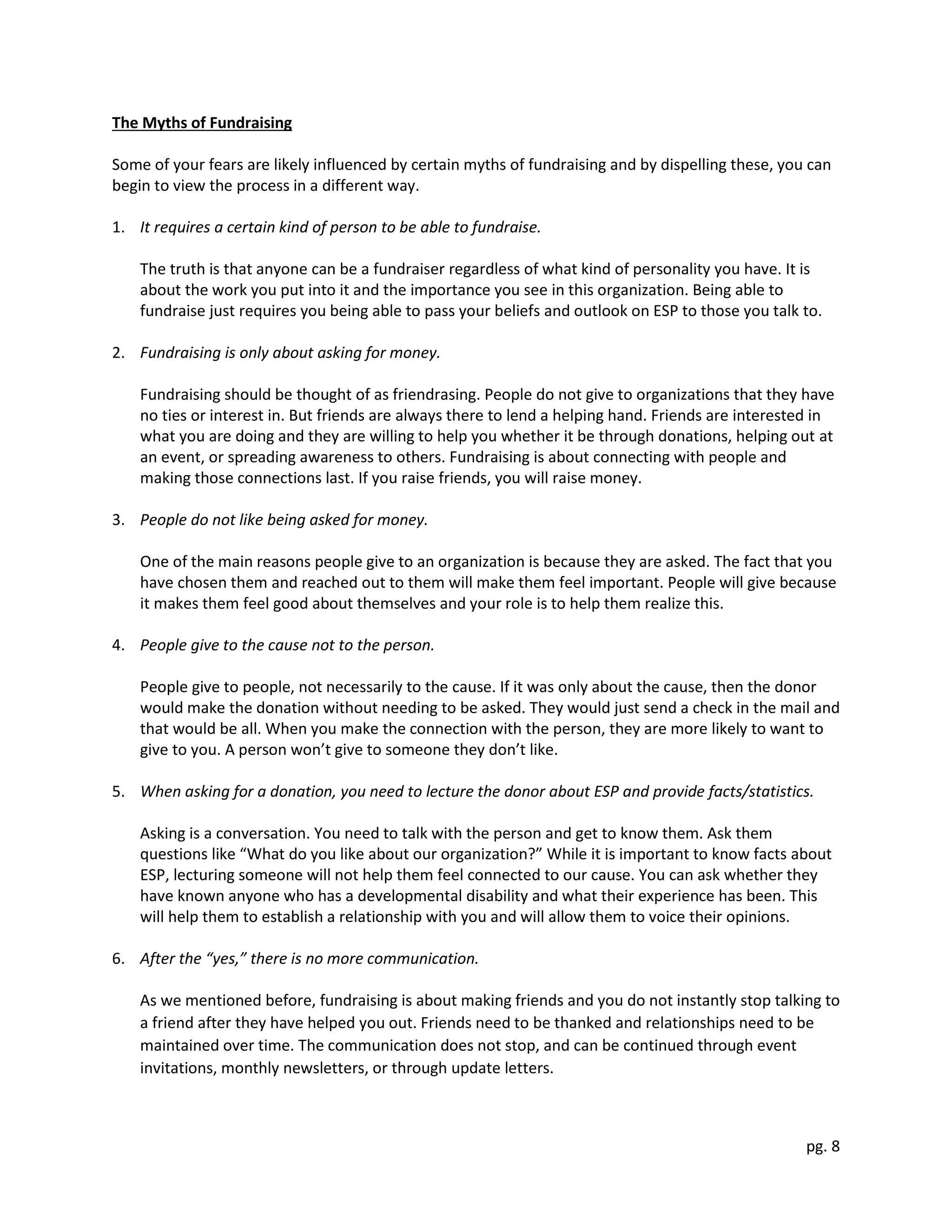 pg. 8
The Myths of Fundraising
Some of your fears are likely influenced by certain myths of fundraising and by dispelling these, you can
begin to view the process in a different way.
1. It requires a certain kind of person to be able to fundraise.
The truth is that anyone can be a fundraiser regardless of what kind of personality you have. It is
about the work you put into it and the importance you see in this organization. Being able to
fundraise just requires you being able to pass your beliefs and outlook on ESP to those you talk to.
2. Fundraising is only about asking for money.
Fundraising should be thought of as friendrasing. People do not give to organizations that they have
no ties or interest in. But friends are always there to lend a helping hand. Friends are interested in
what you are doing and they are willing to help you whether it be through donations, helping out at
an event, or spreading awareness to others. Fundraising is about connecting with people and
making those connections last. If you raise friends, you will raise money.
3. People do not like being asked for money.
One of the main reasons people give to an organization is because they are asked. The fact that you
have chosen them and reached out to them will make them feel important. People will give because
it makes them feel good about themselves and your role is to help them realize this.
4. People give to the cause not to the person.
People give to people, not necessarily to the cause. If it was only about the cause, then the donor
would make the donation without needing to be asked. They would just send a check in the mail and
that would be all. When you make the connection with the person, they are more likely to want to
give to you. A person won’t give to someone they don’t like.
5. When asking for a donation, you need to lecture the donor about ESP and provide facts/statistics.
Asking is a conversation. You need to talk with the person and get to know them. Ask them
questions like “What do you like about our organization?” While it is important to know facts about
ESP, lecturing someone will not help them feel connected to our cause. You can ask whether they
have known anyone who has a developmental disability and what their experience has been. This
will help them to establish a relationship with you and will allow them to voice their opinions.
6. After the “yes,” there is no more communication.
As we mentioned before, fundraising is about making friends and you do not instantly stop talking to
a friend after they have helped you out. Friends need to be thanked and relationships need to be
maintained over time. The communication does not stop, and can be continued through event
invitations, monthly newsletters, or through update letters.
 