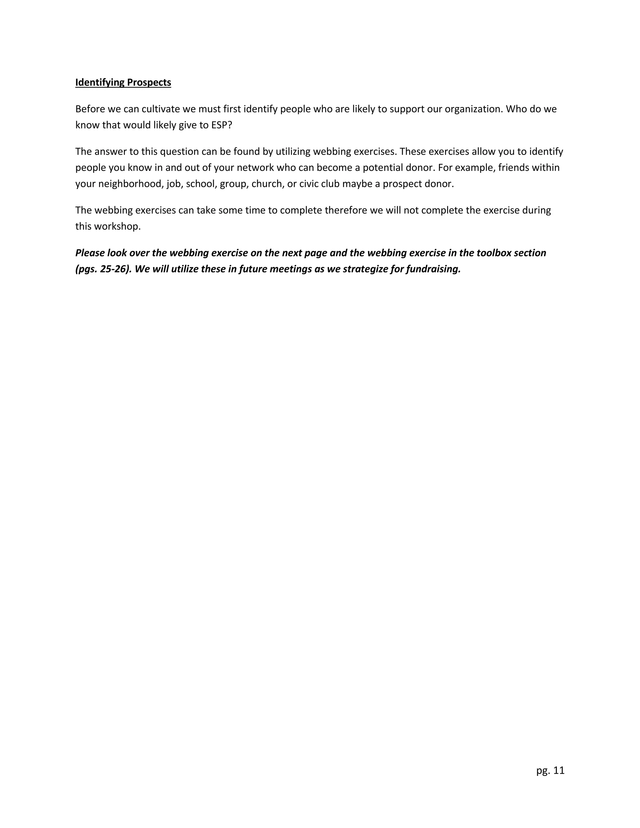 pg. 11
Identifying Prospects
Before we can cultivate we must first identify people who are likely to support our organization. Who do we
know that would likely give to ESP?
The answer to this question can be found by utilizing webbing exercises. These exercises allow you to identify
people you know in and out of your network who can become a potential donor. For example, friends within
your neighborhood, job, school, group, church, or civic club maybe a prospect donor.
The webbing exercises can take some time to complete therefore we will not complete the exercise during
this workshop.
Please look over the webbing exercise on the next page and the webbing exercise in the toolbox section
(pgs. 25-26). We will utilize these in future meetings as we strategize for fundraising.
 