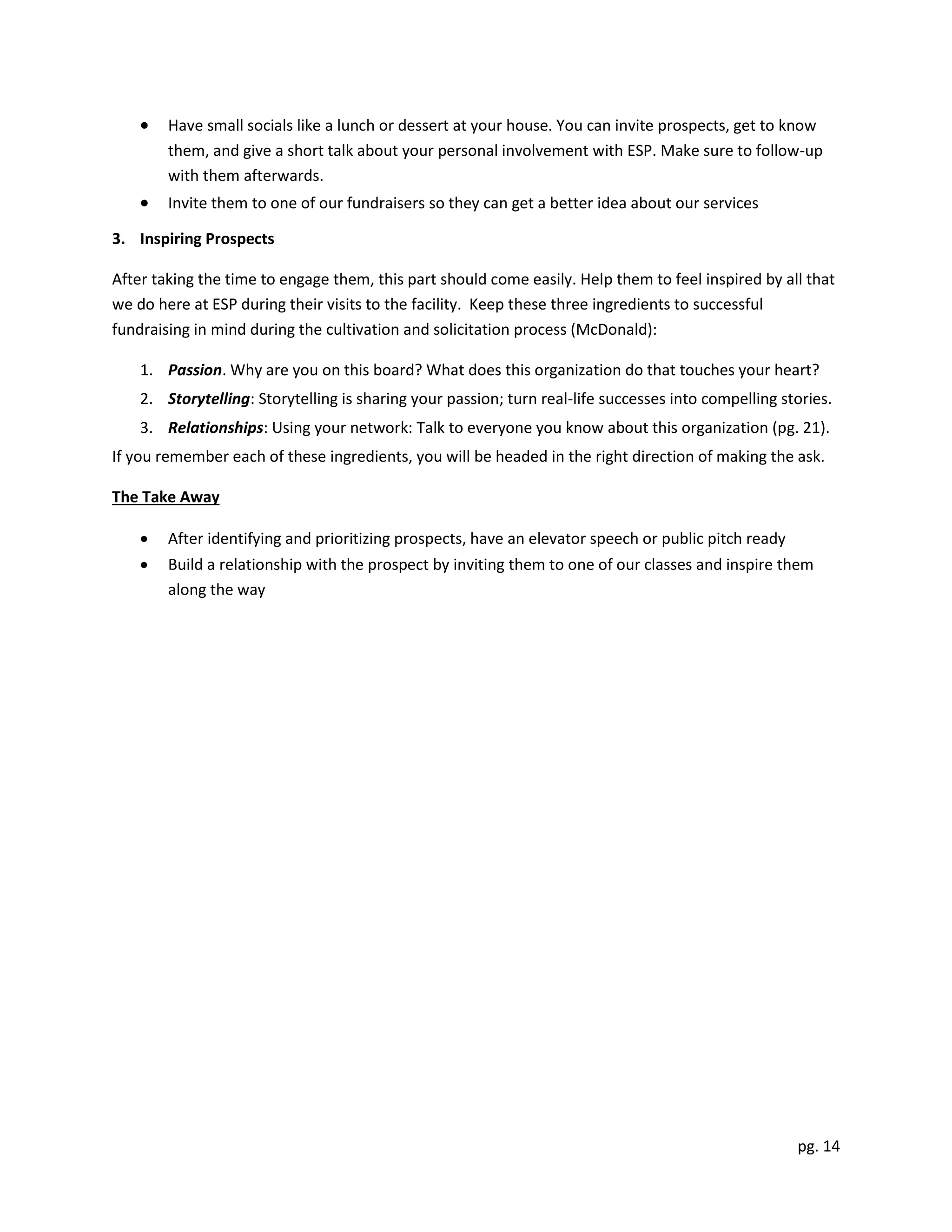 pg. 14
 Have small socials like a lunch or dessert at your house. You can invite prospects, get to know
them, and give a short talk about your personal involvement with ESP. Make sure to follow-up
with them afterwards.
 Invite them to one of our fundraisers so they can get a better idea about our services
3. Inspiring Prospects
After taking the time to engage them, this part should come easily. Help them to feel inspired by all that
we do here at ESP during their visits to the facility. Keep these three ingredients to successful
fundraising in mind during the cultivation and solicitation process (McDonald):
1. Passion. Why are you on this board? What does this organization do that touches your heart?
2. Storytelling: Storytelling is sharing your passion; turn real-life successes into compelling stories.
3. Relationships: Using your network: Talk to everyone you know about this organization (pg. 21).
If you remember each of these ingredients, you will be headed in the right direction of making the ask.
The Take Away
 After identifying and prioritizing prospects, have an elevator speech or public pitch ready
 Build a relationship with the prospect by inviting them to one of our classes and inspire them
along the way
 