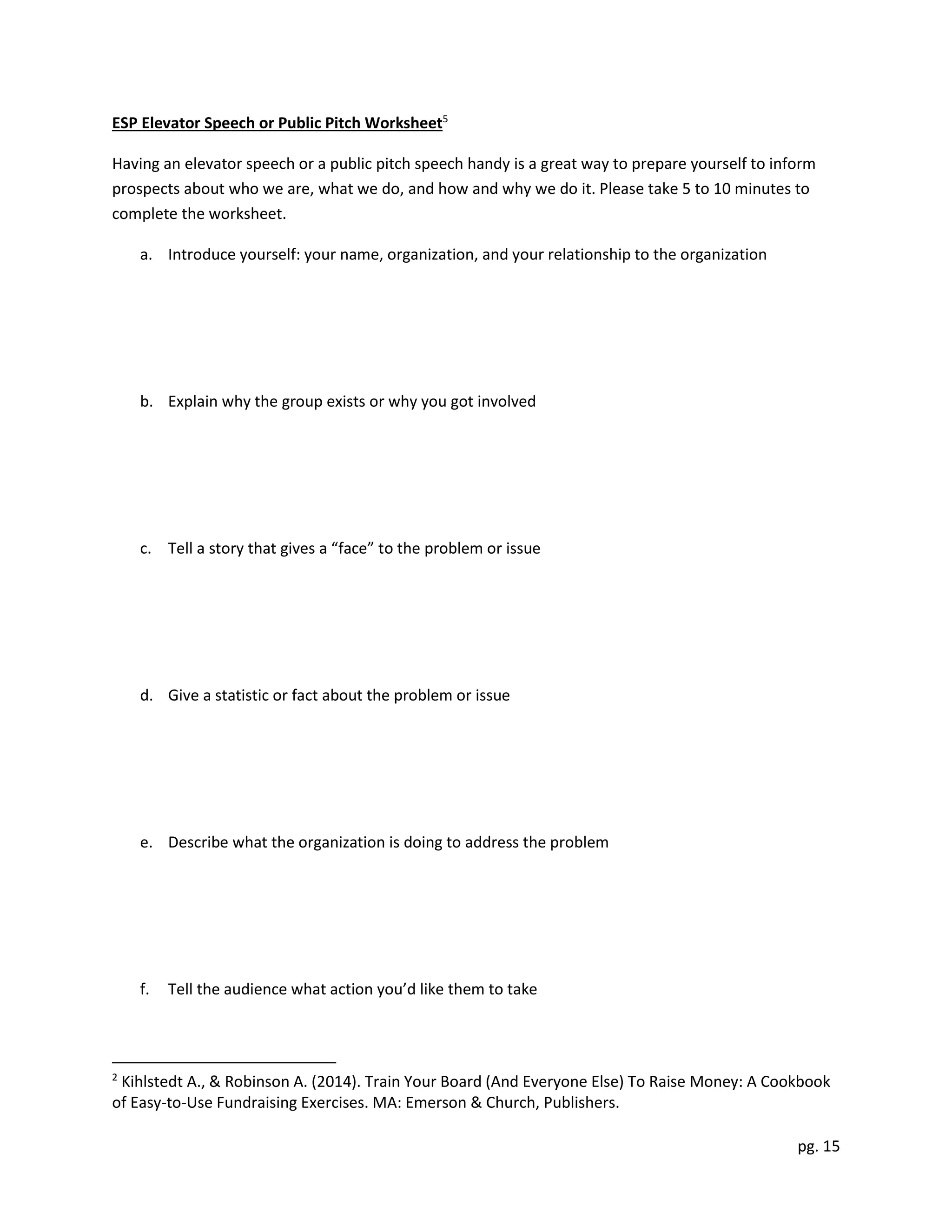 pg. 15
ESP Elevator Speech or Public Pitch Worksheet5
Having an elevator speech or a public pitch speech handy is a great way to prepare yourself to inform
prospects about who we are, what we do, and how and why we do it. Please take 5 to 10 minutes to
complete the worksheet.
a. Introduce yourself: your name, organization, and your relationship to the organization
b. Explain why the group exists or why you got involved
c. Tell a story that gives a “face” to the problem or issue
d. Give a statistic or fact about the problem or issue
e. Describe what the organization is doing to address the problem
f. Tell the audience what action you’d like them to take
2
Kihlstedt A., & Robinson A. (2014). Train Your Board (And Everyone Else) To Raise Money: A Cookbook
of Easy-to-Use Fundraising Exercises. MA: Emerson & Church, Publishers.
 