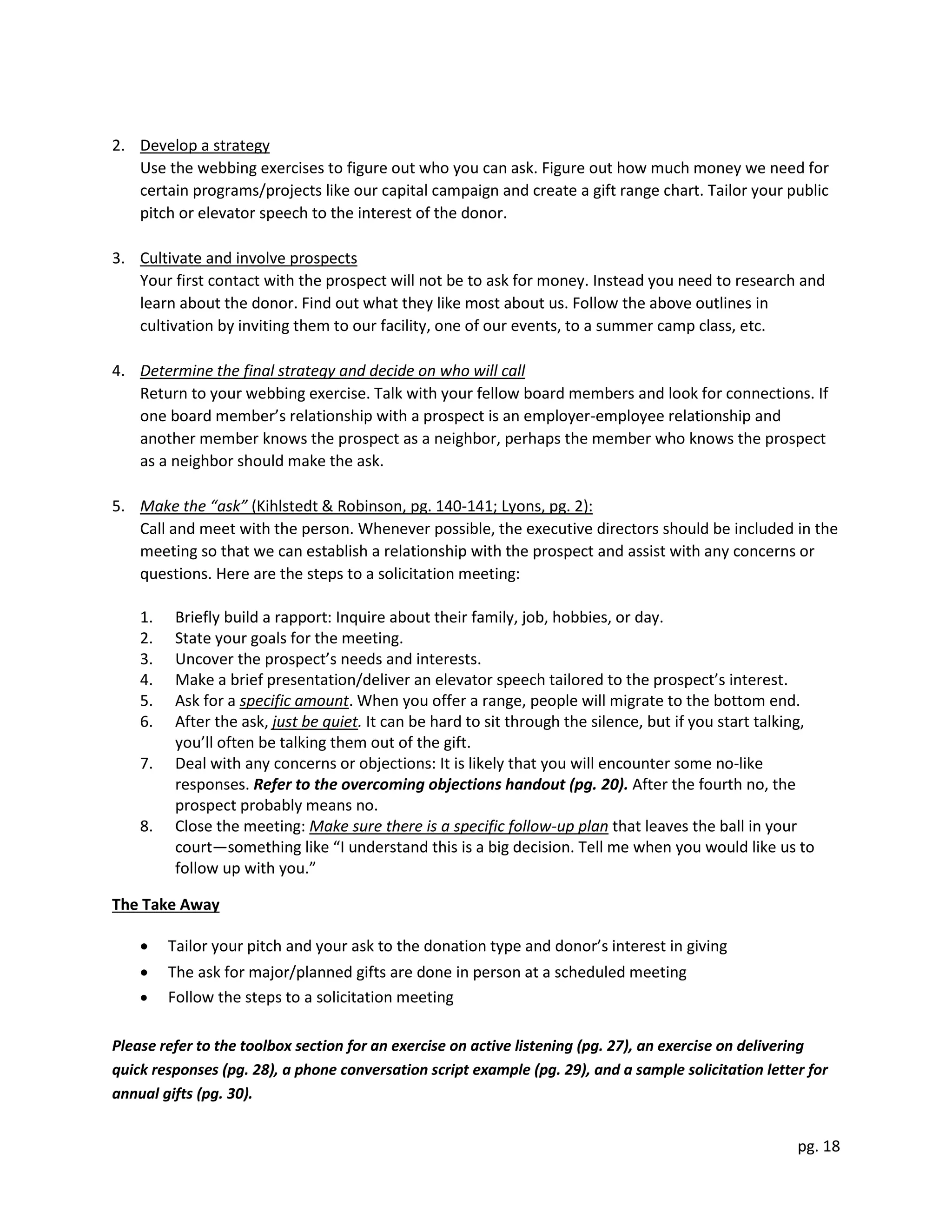 pg. 18
2. Develop a strategy
Use the webbing exercises to figure out who you can ask. Figure out how much money we need for
certain programs/projects like our capital campaign and create a gift range chart. Tailor your public
pitch or elevator speech to the interest of the donor.
3. Cultivate and involve prospects
Your first contact with the prospect will not be to ask for money. Instead you need to research and
learn about the donor. Find out what they like most about us. Follow the above outlines in
cultivation by inviting them to our facility, one of our events, to a summer camp class, etc.
4. Determine the final strategy and decide on who will call
Return to your webbing exercise. Talk with your fellow board members and look for connections. If
one board member’s relationship with a prospect is an employer-employee relationship and
another member knows the prospect as a neighbor, perhaps the member who knows the prospect
as a neighbor should make the ask.
5. Make the “ask” (Kihlstedt & Robinson, pg. 140-141; Lyons, pg. 2):
Call and meet with the person. Whenever possible, the executive directors should be included in the
meeting so that we can establish a relationship with the prospect and assist with any concerns or
questions. Here are the steps to a solicitation meeting:
1. Briefly build a rapport: Inquire about their family, job, hobbies, or day.
2. State your goals for the meeting.
3. Uncover the prospect’s needs and interests.
4. Make a brief presentation/deliver an elevator speech tailored to the prospect’s interest.
5. Ask for a specific amount. When you offer a range, people will migrate to the bottom end.
6. After the ask, just be quiet. It can be hard to sit through the silence, but if you start talking,
you’ll often be talking them out of the gift.
7. Deal with any concerns or objections: It is likely that you will encounter some no-like
responses. Refer to the overcoming objections handout (pg. 20). After the fourth no, the
prospect probably means no.
8. Close the meeting: Make sure there is a specific follow-up plan that leaves the ball in your
court—something like “I understand this is a big decision. Tell me when you would like us to
follow up with you.”
The Take Away
 Tailor your pitch and your ask to the donation type and donor’s interest in giving
 The ask for major/planned gifts are done in person at a scheduled meeting
 Follow the steps to a solicitation meeting
Please refer to the toolbox section for an exercise on active listening (pg. 27), an exercise on delivering
quick responses (pg. 28), a phone conversation script example (pg. 29), and a sample solicitation letter for
annual gifts (pg. 30).
 