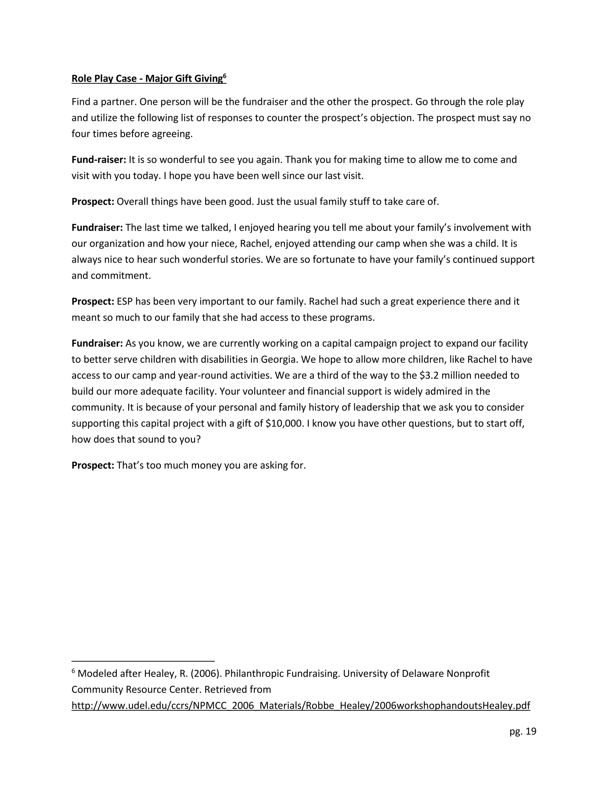 pg. 19
Role Play Case - Major Gift Giving6
Find a partner. One person will be the fundraiser and the other the prospect. Go through the role play
and utilize the following list of responses to counter the prospect’s objection. The prospect must say no
four times before agreeing.
Fund-raiser: It is so wonderful to see you again. Thank you for making time to allow me to come and
visit with you today. I hope you have been well since our last visit.
Prospect: Overall things have been good. Just the usual family stuff to take care of.
Fundraiser: The last time we talked, I enjoyed hearing you tell me about your family’s involvement with
our organization and how your niece, Rachel, enjoyed attending our camp when she was a child. It is
always nice to hear such wonderful stories. We are so fortunate to have your family’s continued support
and commitment.
Prospect: ESP has been very important to our family. Rachel had such a great experience there and it
meant so much to our family that she had access to these programs.
Fundraiser: As you know, we are currently working on a capital campaign project to expand our facility
to better serve children with disabilities in Georgia. We hope to allow more children, like Rachel to have
access to our camp and year-round activities. We are a third of the way to the $3.2 million needed to
build our more adequate facility. Your volunteer and financial support is widely admired in the
community. It is because of your personal and family history of leadership that we ask you to consider
supporting this capital project with a gift of $10,000. I know you have other questions, but to start off,
how does that sound to you?
Prospect: That’s too much money you are asking for.
6
Modeled after Healey, R. (2006). Philanthropic Fundraising. University of Delaware Nonprofit
Community Resource Center. Retrieved from
http://www.udel.edu/ccrs/NPMCC_2006_Materials/Robbe_Healey/2006workshophandoutsHealey.pdf
 