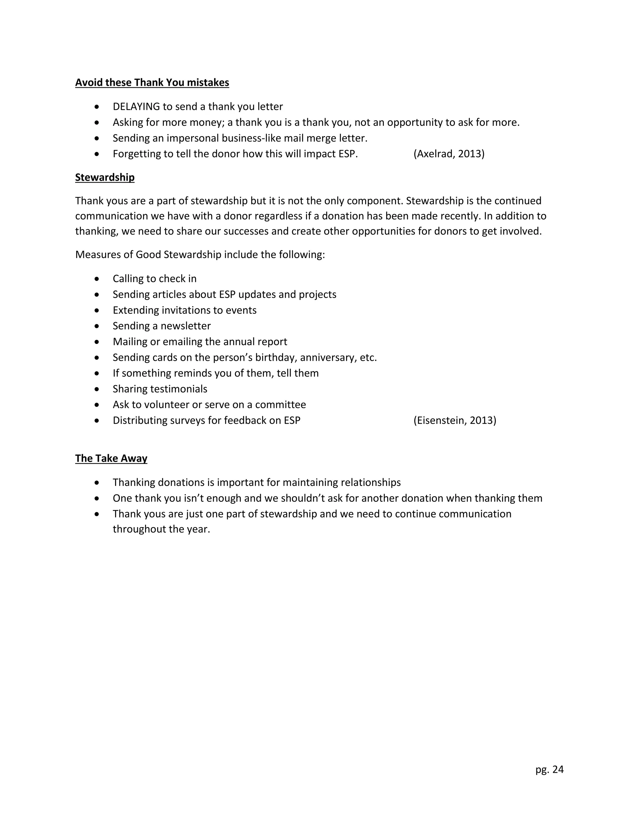 pg. 24
Avoid these Thank You mistakes
 DELAYING to send a thank you letter
 Asking for more money; a thank you is a thank you, not an opportunity to ask for more.
 Sending an impersonal business-like mail merge letter.
 Forgetting to tell the donor how this will impact ESP. (Axelrad, 2013)
Stewardship
Thank yous are a part of stewardship but it is not the only component. Stewardship is the continued
communication we have with a donor regardless if a donation has been made recently. In addition to
thanking, we need to share our successes and create other opportunities for donors to get involved.
Measures of Good Stewardship include the following:
 Calling to check in
 Sending articles about ESP updates and projects
 Extending invitations to events
 Sending a newsletter
 Mailing or emailing the annual report
 Sending cards on the person’s birthday, anniversary, etc.
 If something reminds you of them, tell them
 Sharing testimonials
 Ask to volunteer or serve on a committee
 Distributing surveys for feedback on ESP (Eisenstein, 2013)
The Take Away
 Thanking donations is important for maintaining relationships
 One thank you isn’t enough and we shouldn’t ask for another donation when thanking them
 Thank yous are just one part of stewardship and we need to continue communication
throughout the year.
 