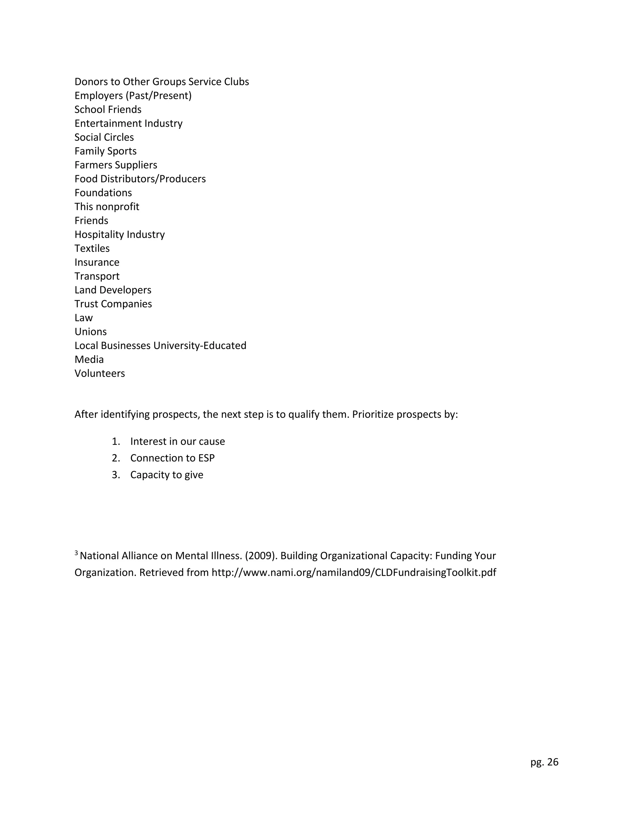pg. 26
Donors to Other Groups Service Clubs
Employers (Past/Present)
School Friends
Entertainment Industry
Social Circles
Family Sports
Farmers Suppliers
Food Distributors/Producers
Foundations
This nonprofit
Friends
Hospitality Industry
Textiles
Insurance
Transport
Land Developers
Trust Companies
Law
Unions
Local Businesses University-Educated
Media
Volunteers
After identifying prospects, the next step is to qualify them. Prioritize prospects by:
1. Interest in our cause
2. Connection to ESP
3. Capacity to give
3
National Alliance on Mental Illness. (2009). Building Organizational Capacity: Funding Your
Organization. Retrieved from http://www.nami.org/namiland09/CLDFundraisingToolkit.pdf
 
