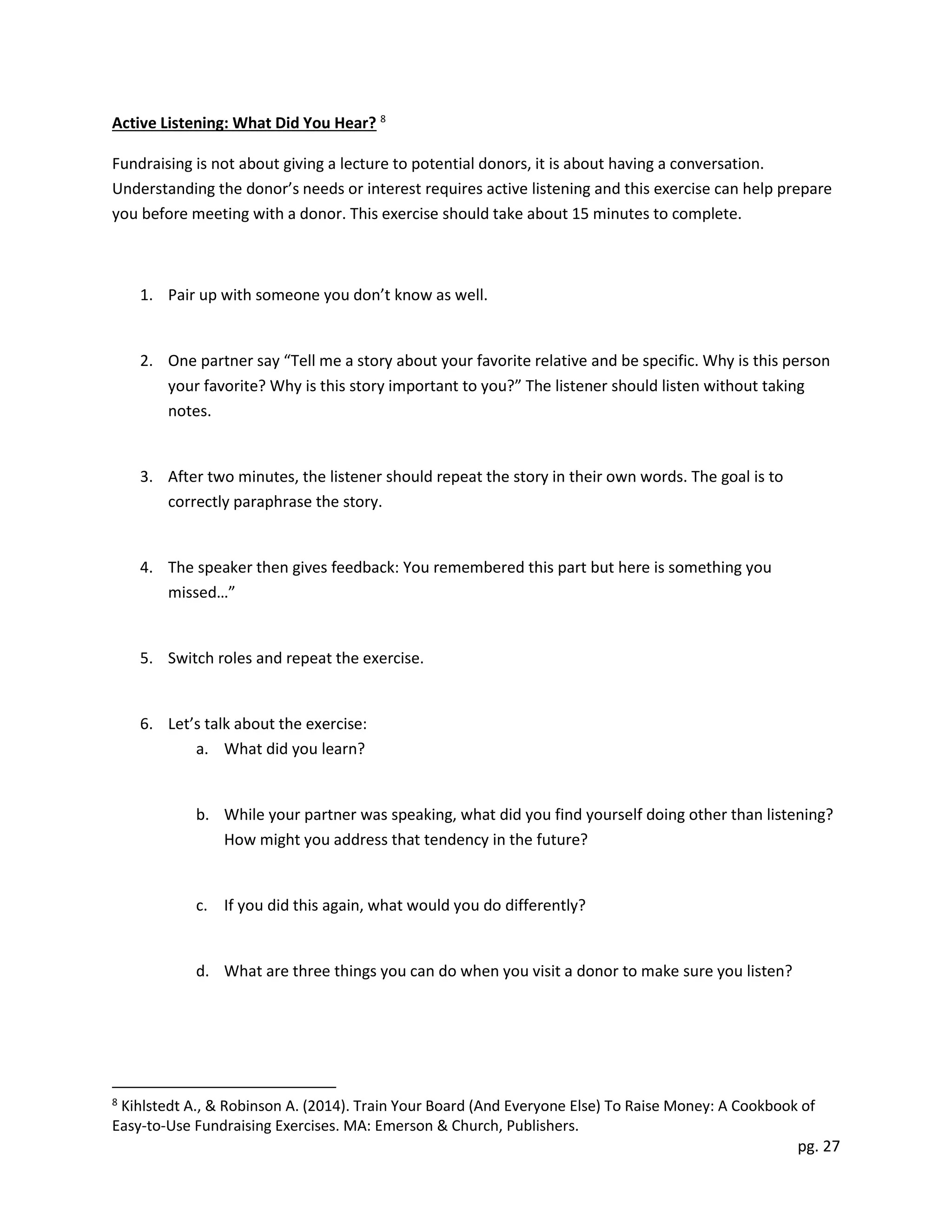 pg. 27
Active Listening: What Did You Hear? 8
Fundraising is not about giving a lecture to potential donors, it is about having a conversation.
Understanding the donor’s needs or interest requires active listening and this exercise can help prepare
you before meeting with a donor. This exercise should take about 15 minutes to complete.
1. Pair up with someone you don’t know as well.
2. One partner say “Tell me a story about your favorite relative and be specific. Why is this person
your favorite? Why is this story important to you?” The listener should listen without taking
notes.
3. After two minutes, the listener should repeat the story in their own words. The goal is to
correctly paraphrase the story.
4. The speaker then gives feedback: You remembered this part but here is something you
missed…”
5. Switch roles and repeat the exercise.
6. Let’s talk about the exercise:
a. What did you learn?
b. While your partner was speaking, what did you find yourself doing other than listening?
How might you address that tendency in the future?
c. If you did this again, what would you do differently?
d. What are three things you can do when you visit a donor to make sure you listen?
8
Kihlstedt A., & Robinson A. (2014). Train Your Board (And Everyone Else) To Raise Money: A Cookbook of
Easy-to-Use Fundraising Exercises. MA: Emerson & Church, Publishers.
 