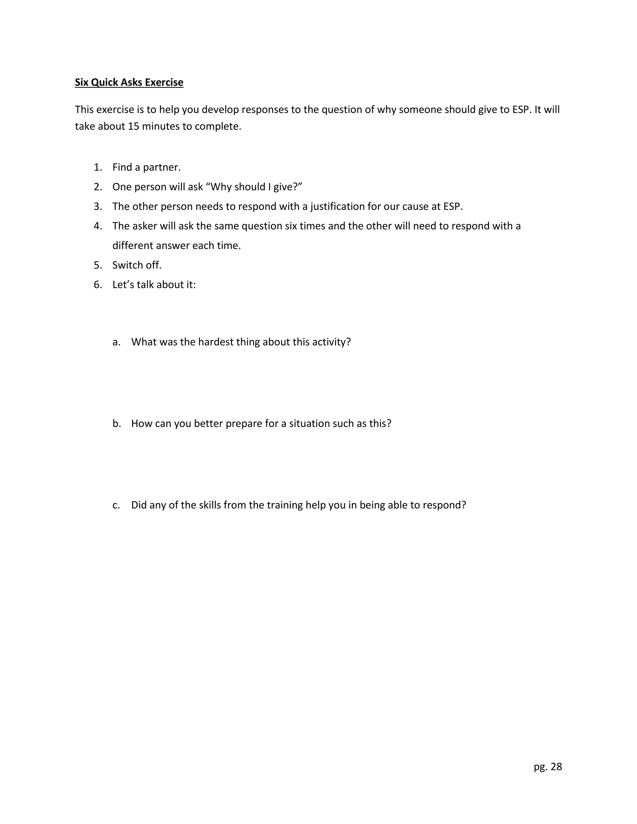 pg. 28
Six Quick Asks Exercise
This exercise is to help you develop responses to the question of why someone should give to ESP. It will
take about 15 minutes to complete.
1. Find a partner.
2. One person will ask “Why should I give?”
3. The other person needs to respond with a justification for our cause at ESP.
4. The asker will ask the same question six times and the other will need to respond with a
different answer each time.
5. Switch off.
6. Let’s talk about it:
a. What was the hardest thing about this activity?
b. How can you better prepare for a situation such as this?
c. Did any of the skills from the training help you in being able to respond?
 