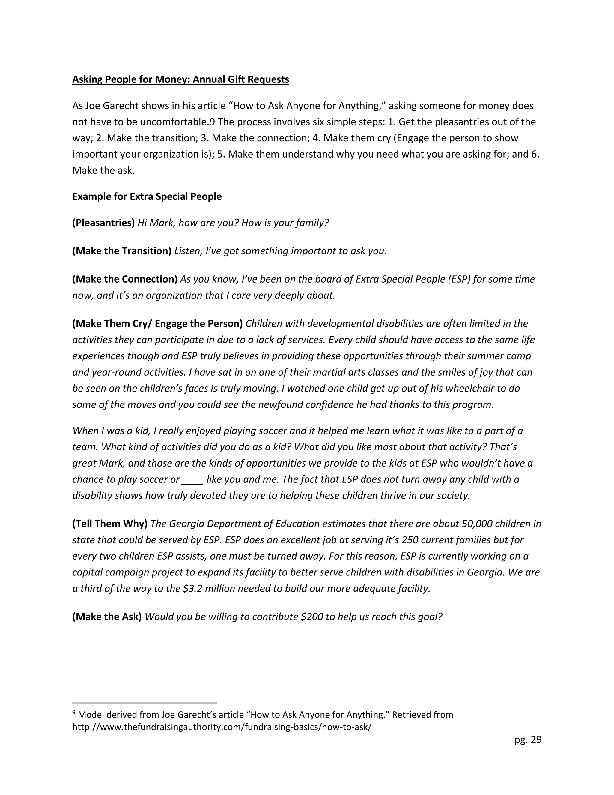 pg. 29
Asking People for Money: Annual Gift Requests
As Joe Garecht shows in his article “How to Ask Anyone for Anything,” asking someone for money does
not have to be uncomfortable.9 The process involves six simple steps: 1. Get the pleasantries out of the
way; 2. Make the transition; 3. Make the connection; 4. Make them cry (Engage the person to show
important your organization is); 5. Make them understand why you need what you are asking for; and 6.
Make the ask.
Example for Extra Special People
(Pleasantries) Hi Mark, how are you? How is your family?
(Make the Transition) Listen, I’ve got something important to ask you.
(Make the Connection) As you know, I’ve been on the board of Extra Special People (ESP) for some time
now, and it’s an organization that I care very deeply about.
(Make Them Cry/ Engage the Person) Children with developmental disabilities are often limited in the
activities they can participate in due to a lack of services. Every child should have access to the same life
experiences though and ESP truly believes in providing these opportunities through their summer camp
and year-round activities. I have sat in on one of their martial arts classes and the smiles of joy that can
be seen on the children’s faces is truly moving. I watched one child get up out of his wheelchair to do
some of the moves and you could see the newfound confidence he had thanks to this program.
When I was a kid, I really enjoyed playing soccer and it helped me learn what it was like to a part of a
team. What kind of activities did you do as a kid? What did you like most about that activity? That’s
great Mark, and those are the kinds of opportunities we provide to the kids at ESP who wouldn’t have a
chance to play soccer or ____ like you and me. The fact that ESP does not turn away any child with a
disability shows how truly devoted they are to helping these children thrive in our society.
(Tell Them Why) The Georgia Department of Education estimates that there are about 50,000 children in
state that could be served by ESP. ESP does an excellent job at serving it’s 250 current families but for
every two children ESP assists, one must be turned away. For this reason, ESP is currently working on a
capital campaign project to expand its facility to better serve children with disabilities in Georgia. We are
a third of the way to the $3.2 million needed to build our more adequate facility.
(Make the Ask) Would you be willing to contribute $200 to help us reach this goal?
9
Model derived from Joe Garecht’s article “How to Ask Anyone for Anything.” Retrieved from
http://www.thefundraisingauthority.com/fundraising-basics/how-to-ask/
 