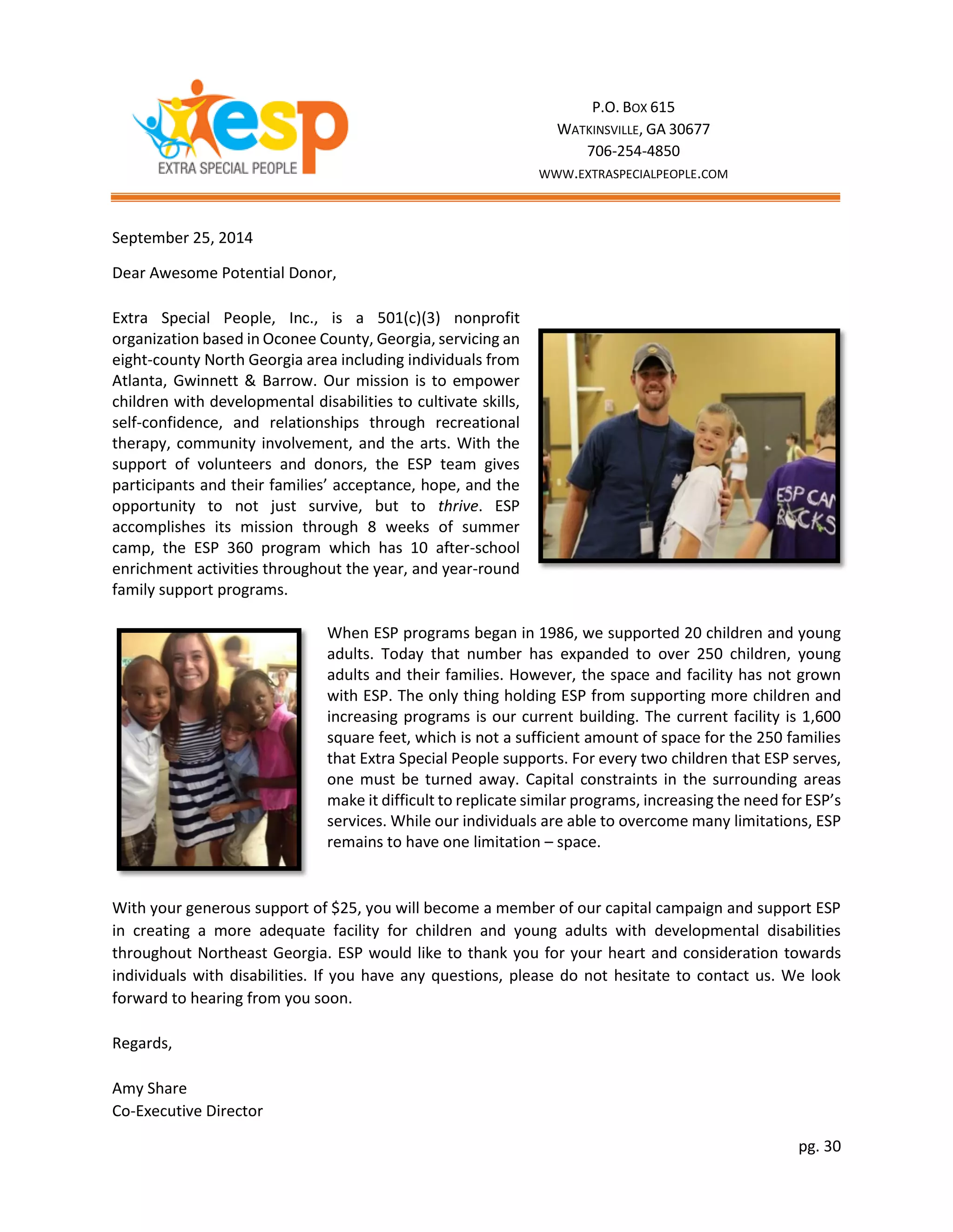 pg. 30
September 25, 2014
Dear Awesome Potential Donor,
Extra Special People, Inc., is a 501(c)(3) nonprofit
organization based in Oconee County, Georgia, servicing an
eight-county North Georgia area including individuals from
Atlanta, Gwinnett & Barrow. Our mission is to empower
children with developmental disabilities to cultivate skills,
self-confidence, and relationships through recreational
therapy, community involvement, and the arts. With the
support of volunteers and donors, the ESP team gives
participants and their families’ acceptance, hope, and the
opportunity to not just survive, but to thrive. ESP
accomplishes its mission through 8 weeks of summer
camp, the ESP 360 program which has 10 after-school
enrichment activities throughout the year, and year-round
family support programs.
When ESP programs began in 1986, we supported 20 children and young
adults. Today that number has expanded to over 250 children, young
adults and their families. However, the space and facility has not grown
with ESP. The only thing holding ESP from supporting more children and
increasing programs is our current building. The current facility is 1,600
square feet, which is not a sufficient amount of space for the 250 families
that Extra Special People supports. For every two children that ESP serves,
one must be turned away. Capital constraints in the surrounding areas
make it difficult to replicate similar programs, increasing the need for ESP’s
services. While our individuals are able to overcome many limitations, ESP
remains to have one limitation – space.
With your generous support of $25, you will become a member of our capital campaign and support ESP
in creating a more adequate facility for children and young adults with developmental disabilities
throughout Northeast Georgia. ESP would like to thank you for your heart and consideration towards
individuals with disabilities. If you have any questions, please do not hesitate to contact us. We look
forward to hearing from you soon.
Regards,
Amy Share
Co-Executive Director
P.O. BOX 615
WATKINSVILLE, GA 30677
706-254-4850
WWW.EXTRASPECIALPEOPLE.COM
 