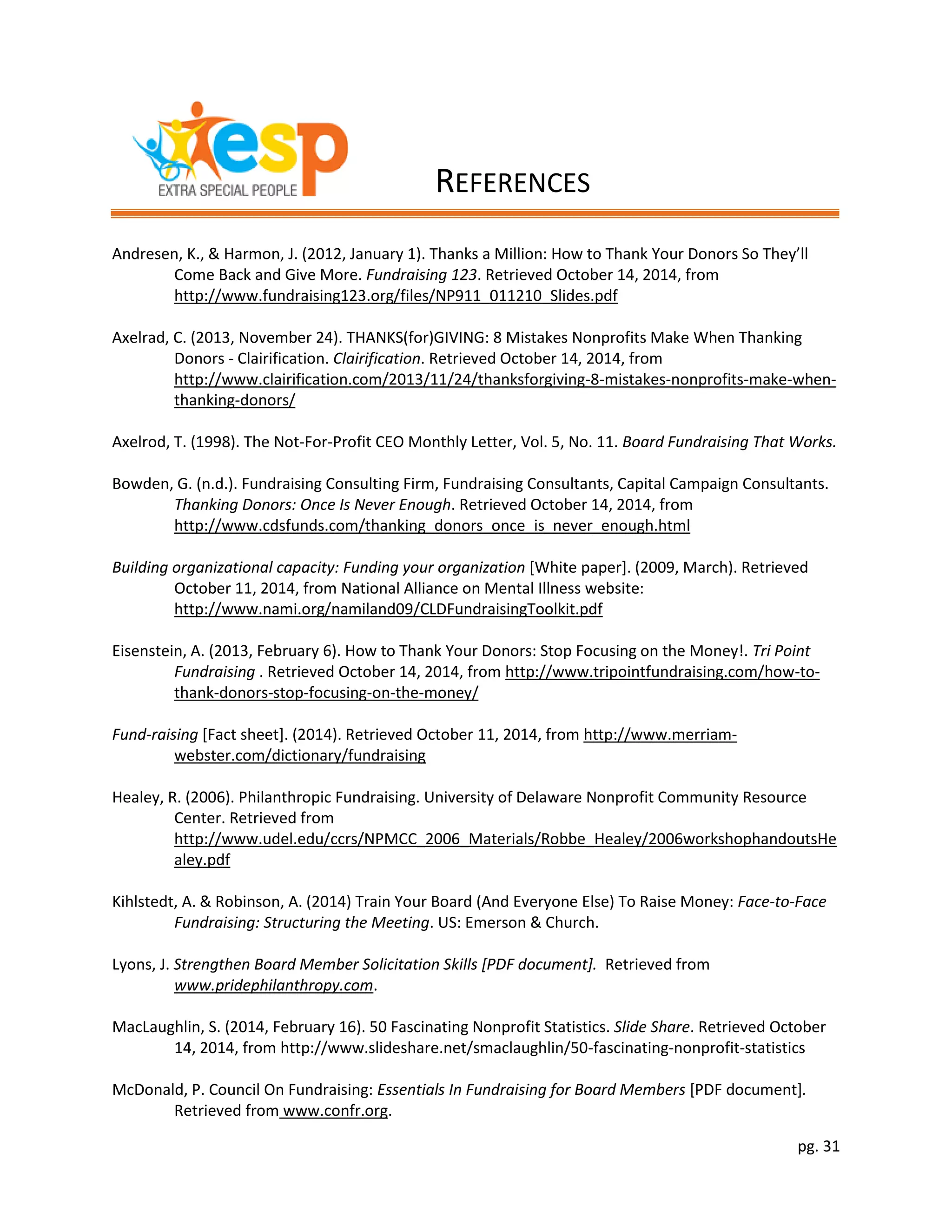 pg. 31
Andresen, K., & Harmon, J. (2012, January 1). Thanks a Million: How to Thank Your Donors So They’ll
Come Back and Give More. Fundraising 123. Retrieved October 14, 2014, from
http://www.fundraising123.org/files/NP911_011210_Slides.pdf
Axelrad, C. (2013, November 24). THANKS(for)GIVING: 8 Mistakes Nonprofits Make When Thanking
Donors - Clairification. Clairification. Retrieved October 14, 2014, from
http://www.clairification.com/2013/11/24/thanksforgiving-8-mistakes-nonprofits-make-when-
thanking-donors/
Axelrod, T. (1998). The Not-For-Profit CEO Monthly Letter, Vol. 5, No. 11. Board Fundraising That Works.
Bowden, G. (n.d.). Fundraising Consulting Firm, Fundraising Consultants, Capital Campaign Consultants.
Thanking Donors: Once Is Never Enough. Retrieved October 14, 2014, from
http://www.cdsfunds.com/thanking_donors_once_is_never_enough.html
Building organizational capacity: Funding your organization [White paper]. (2009, March). Retrieved
October 11, 2014, from National Alliance on Mental Illness website:
http://www.nami.org/namiland09/CLDFundraisingToolkit.pdf
Eisenstein, A. (2013, February 6). How to Thank Your Donors: Stop Focusing on the Money!. Tri Point
Fundraising . Retrieved October 14, 2014, from http://www.tripointfundraising.com/how-to-
thank-donors-stop-focusing-on-the-money/
Fund-raising [Fact sheet]. (2014). Retrieved October 11, 2014, from http://www.merriam-
webster.com/dictionary/fundraising
Healey, R. (2006). Philanthropic Fundraising. University of Delaware Nonprofit Community Resource
Center. Retrieved from
http://www.udel.edu/ccrs/NPMCC_2006_Materials/Robbe_Healey/2006workshophandoutsHe
aley.pdf
Kihlstedt, A. & Robinson, A. (2014) Train Your Board (And Everyone Else) To Raise Money: Face-to-Face
Fundraising: Structuring the Meeting. US: Emerson & Church.
Lyons, J. Strengthen Board Member Solicitation Skills [PDF document]. Retrieved from
www.pridephilanthropy.com.
MacLaughlin, S. (2014, February 16). 50 Fascinating Nonprofit Statistics. Slide Share. Retrieved October
14, 2014, from http://www.slideshare.net/smaclaughlin/50-fascinating-nonprofit-statistics
McDonald, P. Council On Fundraising: Essentials In Fundraising for Board Members [PDF document].
Retrieved from www.confr.org.
REFERENCES
 