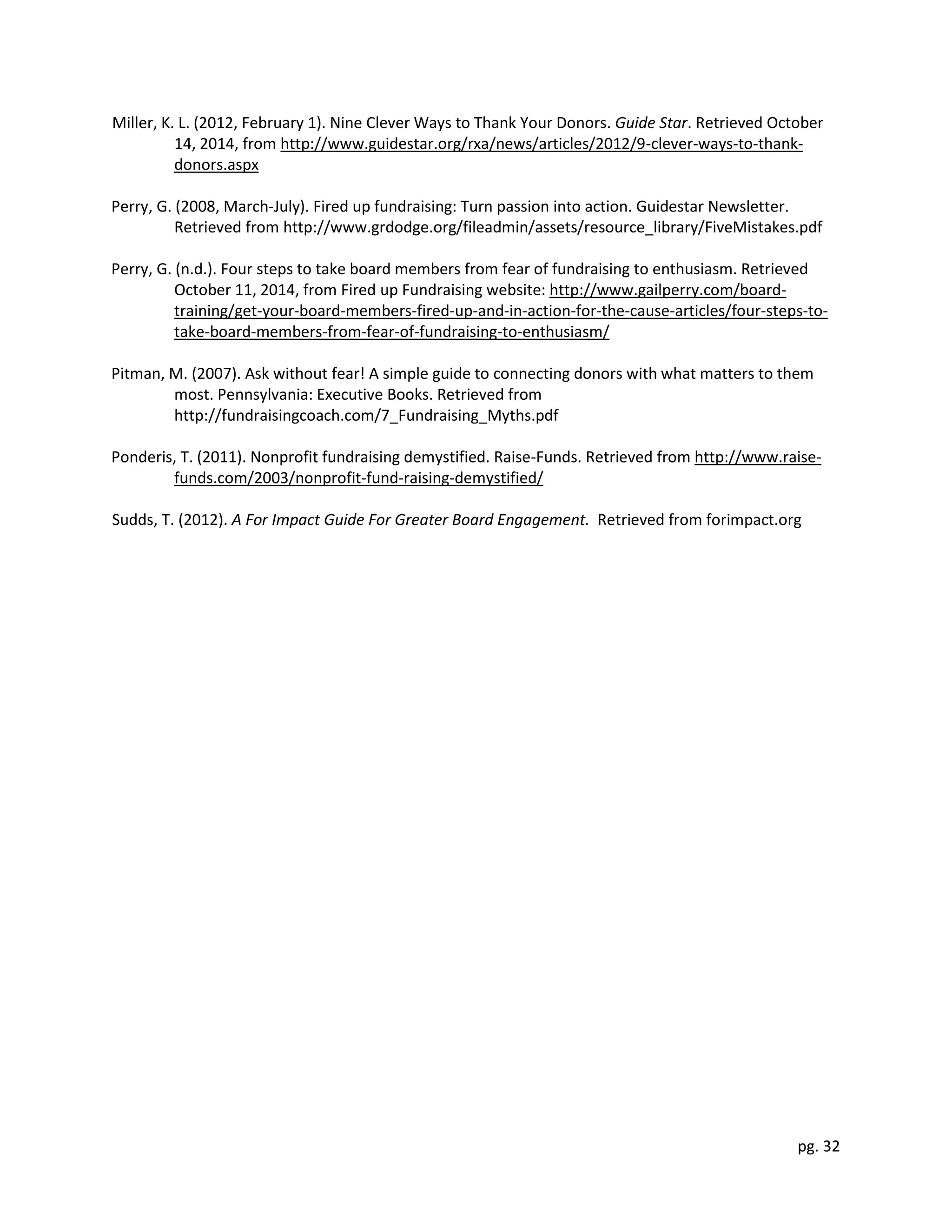 pg. 32
Miller, K. L. (2012, February 1). Nine Clever Ways to Thank Your Donors. Guide Star. Retrieved October
14, 2014, from http://www.guidestar.org/rxa/news/articles/2012/9-clever-ways-to-thank-
donors.aspx
Perry, G. (2008, March-July). Fired up fundraising: Turn passion into action. Guidestar Newsletter.
Retrieved from http://www.grdodge.org/fileadmin/assets/resource_library/FiveMistakes.pdf
Perry, G. (n.d.). Four steps to take board members from fear of fundraising to enthusiasm. Retrieved
October 11, 2014, from Fired up Fundraising website: http://www.gailperry.com/board-
training/get-your-board-members-fired-up-and-in-action-for-the-cause-articles/four-steps-to-
take-board-members-from-fear-of-fundraising-to-enthusiasm/
Pitman, M. (2007). Ask without fear! A simple guide to connecting donors with what matters to them
most. Pennsylvania: Executive Books. Retrieved from
http://fundraisingcoach.com/7_Fundraising_Myths.pdf
Ponderis, T. (2011). Nonprofit fundraising demystified. Raise-Funds. Retrieved from http://www.raise-
funds.com/2003/nonprofit-fund-raising-demystified/
Sudds, T. (2012). A For Impact Guide For Greater Board Engagement. Retrieved from forimpact.org
 