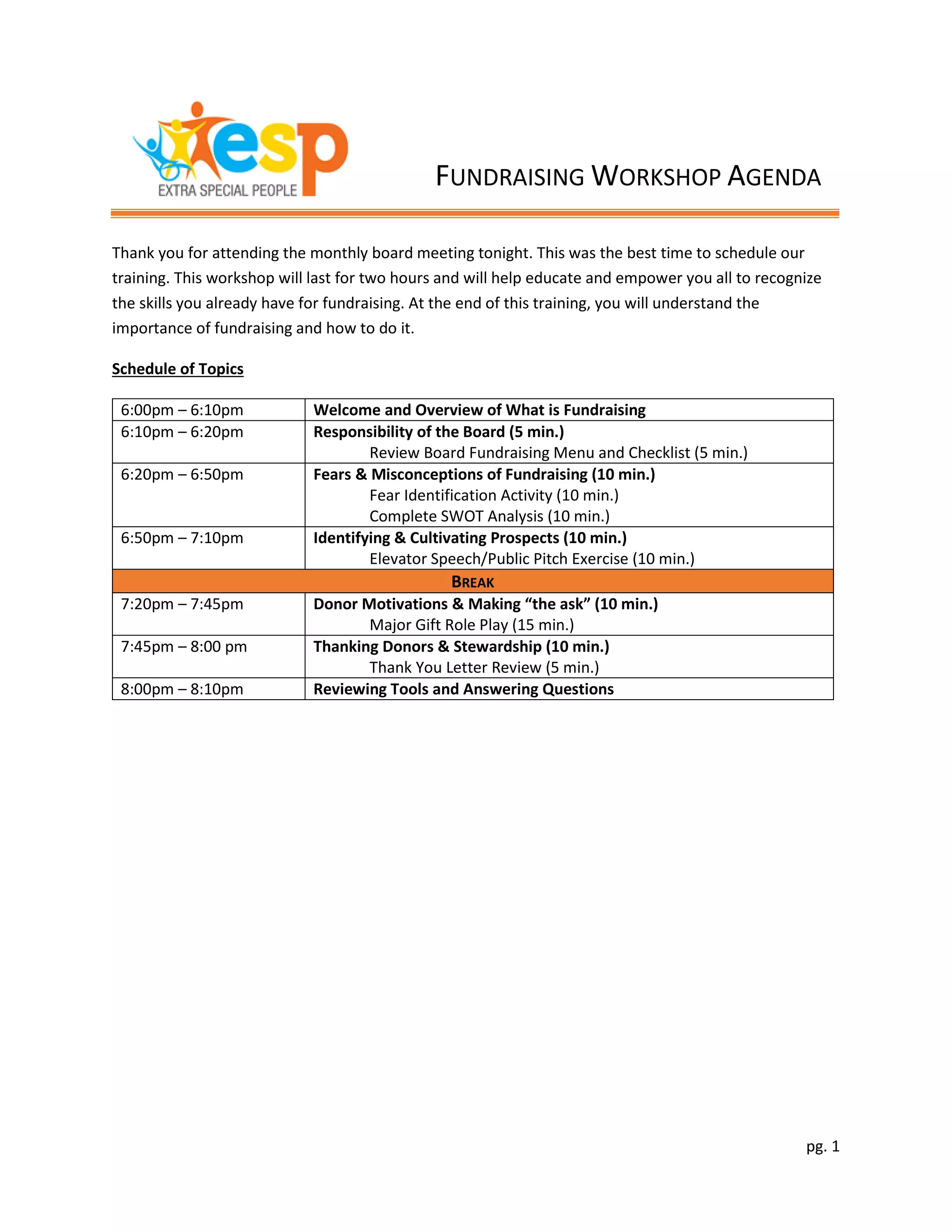 pg. 1
Thank you for attending the monthly board meeting tonight. This was the best time to schedule our
training. This workshop will last for two hours and will help educate and empower you all to recognize
the skills you already have for fundraising. At the end of this training, you will understand the
importance of fundraising and how to do it.
Schedule of Topics
6:00pm – 6:10pm Welcome and Overview of What is Fundraising
6:10pm – 6:20pm Responsibility of the Board (5 min.)
Review Board Fundraising Menu and Checklist (5 min.)
6:20pm – 6:50pm Fears & Misconceptions of Fundraising (10 min.)
Fear Identification Activity (10 min.)
Complete SWOT Analysis (10 min.)
6:50pm – 7:10pm Identifying & Cultivating Prospects (10 min.)
Elevator Speech/Public Pitch Exercise (10 min.)
BREAK
7:20pm – 7:45pm Donor Motivations & Making “the ask” (10 min.)
Major Gift Role Play (15 min.)
7:45pm – 8:00 pm Thanking Donors & Stewardship (10 min.)
Thank You Letter Review (5 min.)
8:00pm – 8:10pm Reviewing Tools and Answering Questions
FUNDRAISING WORKSHOP AGENDA
 