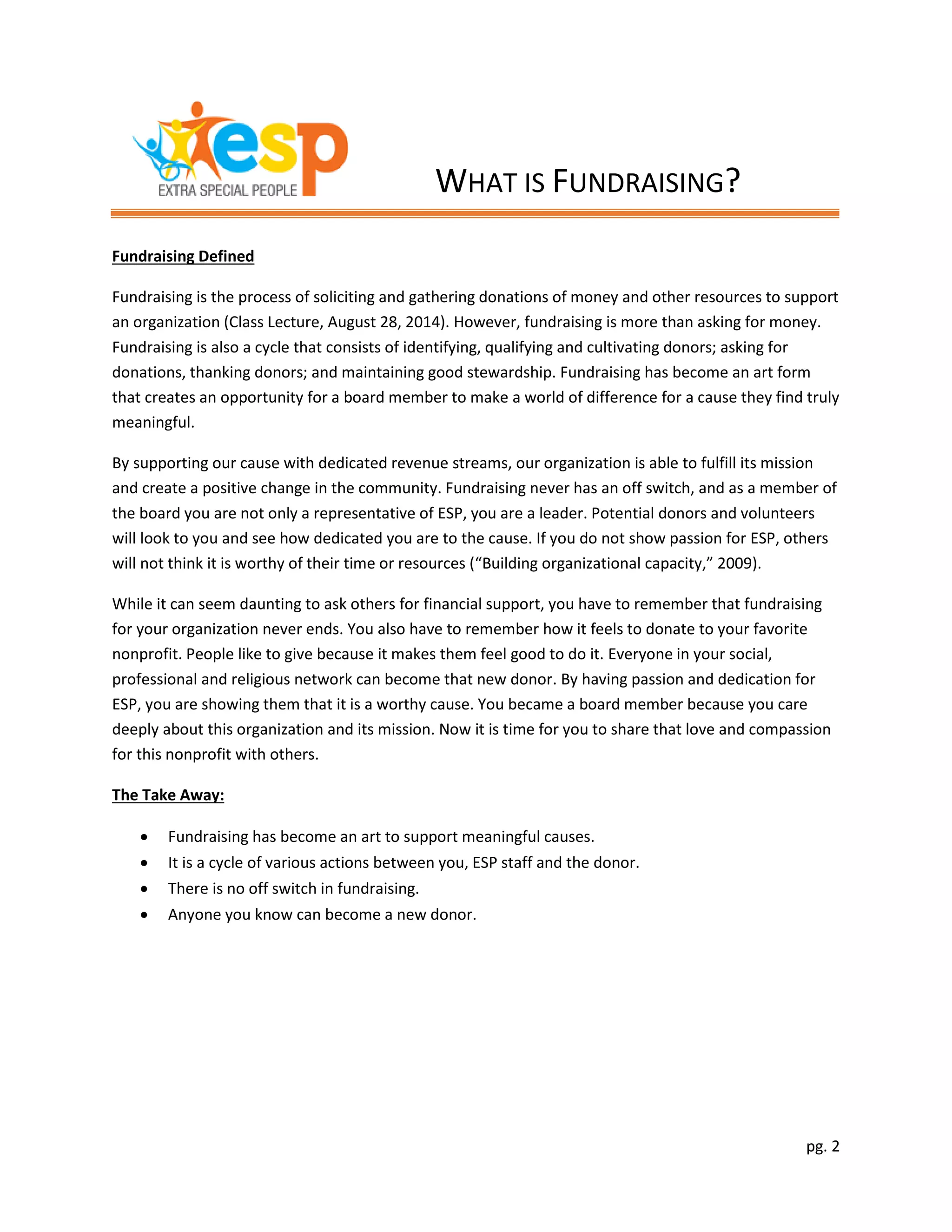 pg. 2
Fundraising Defined
Fundraising is the process of soliciting and gathering donations of money and other resources to support
an organization (Class Lecture, August 28, 2014). However, fundraising is more than asking for money.
Fundraising is also a cycle that consists of identifying, qualifying and cultivating donors; asking for
donations, thanking donors; and maintaining good stewardship. Fundraising has become an art form
that creates an opportunity for a board member to make a world of difference for a cause they find truly
meaningful.
By supporting our cause with dedicated revenue streams, our organization is able to fulfill its mission
and create a positive change in the community. Fundraising never has an off switch, and as a member of
the board you are not only a representative of ESP, you are a leader. Potential donors and volunteers
will look to you and see how dedicated you are to the cause. If you do not show passion for ESP, others
will not think it is worthy of their time or resources (“Building organizational capacity,” 2009).
While it can seem daunting to ask others for financial support, you have to remember that fundraising
for your organization never ends. You also have to remember how it feels to donate to your favorite
nonprofit. People like to give because it makes them feel good to do it. Everyone in your social,
professional and religious network can become that new donor. By having passion and dedication for
ESP, you are showing them that it is a worthy cause. You became a board member because you care
deeply about this organization and its mission. Now it is time for you to share that love and compassion
for this nonprofit with others.
The Take Away:
 Fundraising has become an art to support meaningful causes.
 It is a cycle of various actions between you, ESP staff and the donor.
 There is no off switch in fundraising.
 Anyone you know can become a new donor.
WHAT IS FUNDRAISING?
 