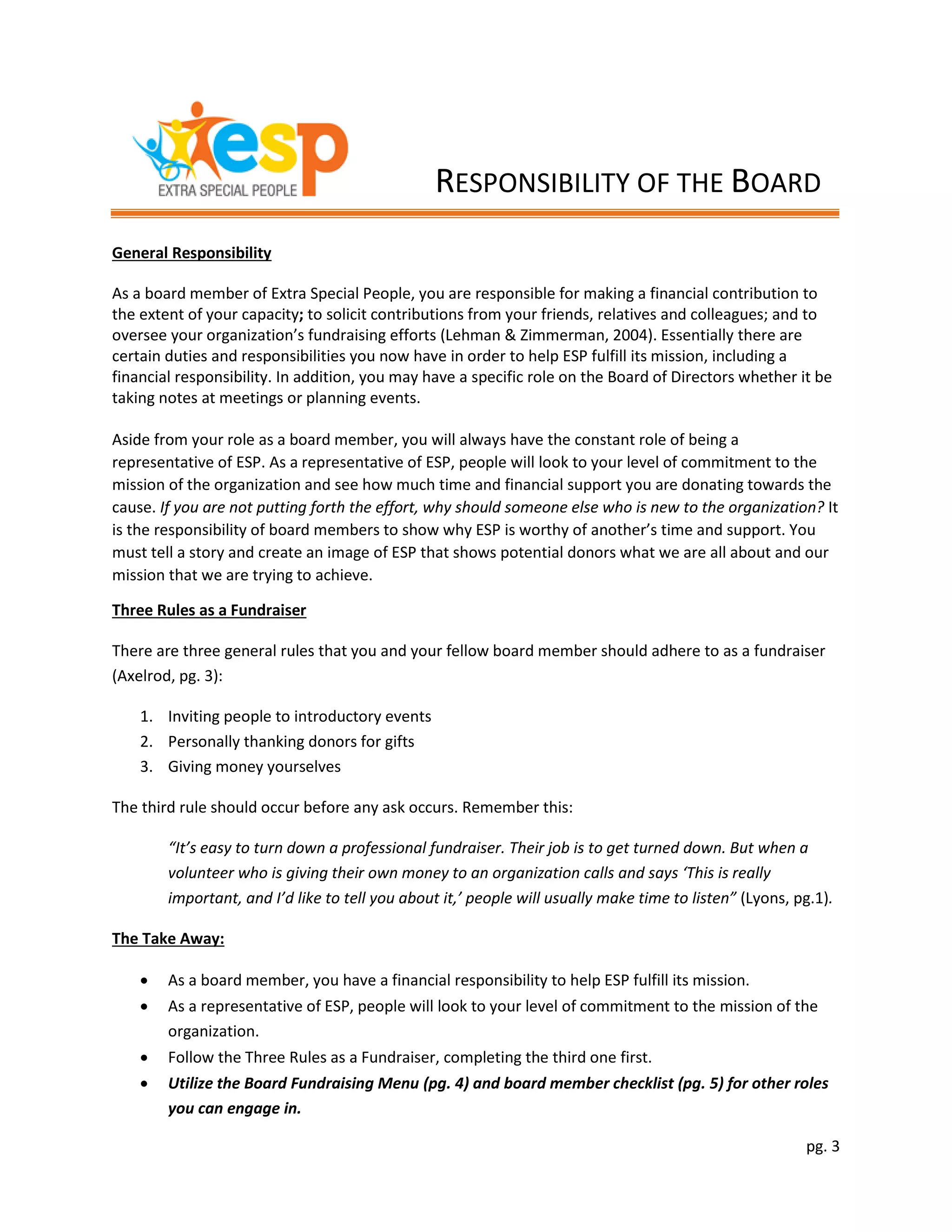 pg. 3
General Responsibility
As a board member of Extra Special People, you are responsible for making a financial contribution to
the extent of your capacity; to solicit contributions from your friends, relatives and colleagues; and to
oversee your organization’s fundraising efforts (Lehman & Zimmerman, 2004). Essentially there are
certain duties and responsibilities you now have in order to help ESP fulfill its mission, including a
financial responsibility. In addition, you may have a specific role on the Board of Directors whether it be
taking notes at meetings or planning events.
Aside from your role as a board member, you will always have the constant role of being a
representative of ESP. As a representative of ESP, people will look to your level of commitment to the
mission of the organization and see how much time and financial support you are donating towards the
cause. If you are not putting forth the effort, why should someone else who is new to the organization? It
is the responsibility of board members to show why ESP is worthy of another’s time and support. You
must tell a story and create an image of ESP that shows potential donors what we are all about and our
mission that we are trying to achieve.
Three Rules as a Fundraiser
There are three general rules that you and your fellow board member should adhere to as a fundraiser
(Axelrod, pg. 3):
1. Inviting people to introductory events
2. Personally thanking donors for gifts
3. Giving money yourselves
The third rule should occur before any ask occurs. Remember this:
“It’s easy to turn down a professional fundraiser. Their job is to get turned down. But when a
volunteer who is giving their own money to an organization calls and says ‘This is really
important, and I’d like to tell you about it,’ people will usually make time to listen” (Lyons, pg.1).
The Take Away:
 As a board member, you have a financial responsibility to help ESP fulfill its mission.
 As a representative of ESP, people will look to your level of commitment to the mission of the
organization.
 Follow the Three Rules as a Fundraiser, completing the third one first.
 Utilize the Board Fundraising Menu (pg. 4) and board member checklist (pg. 5) for other roles
you can engage in.
RESPONSIBILITY OF THE BOARD
 