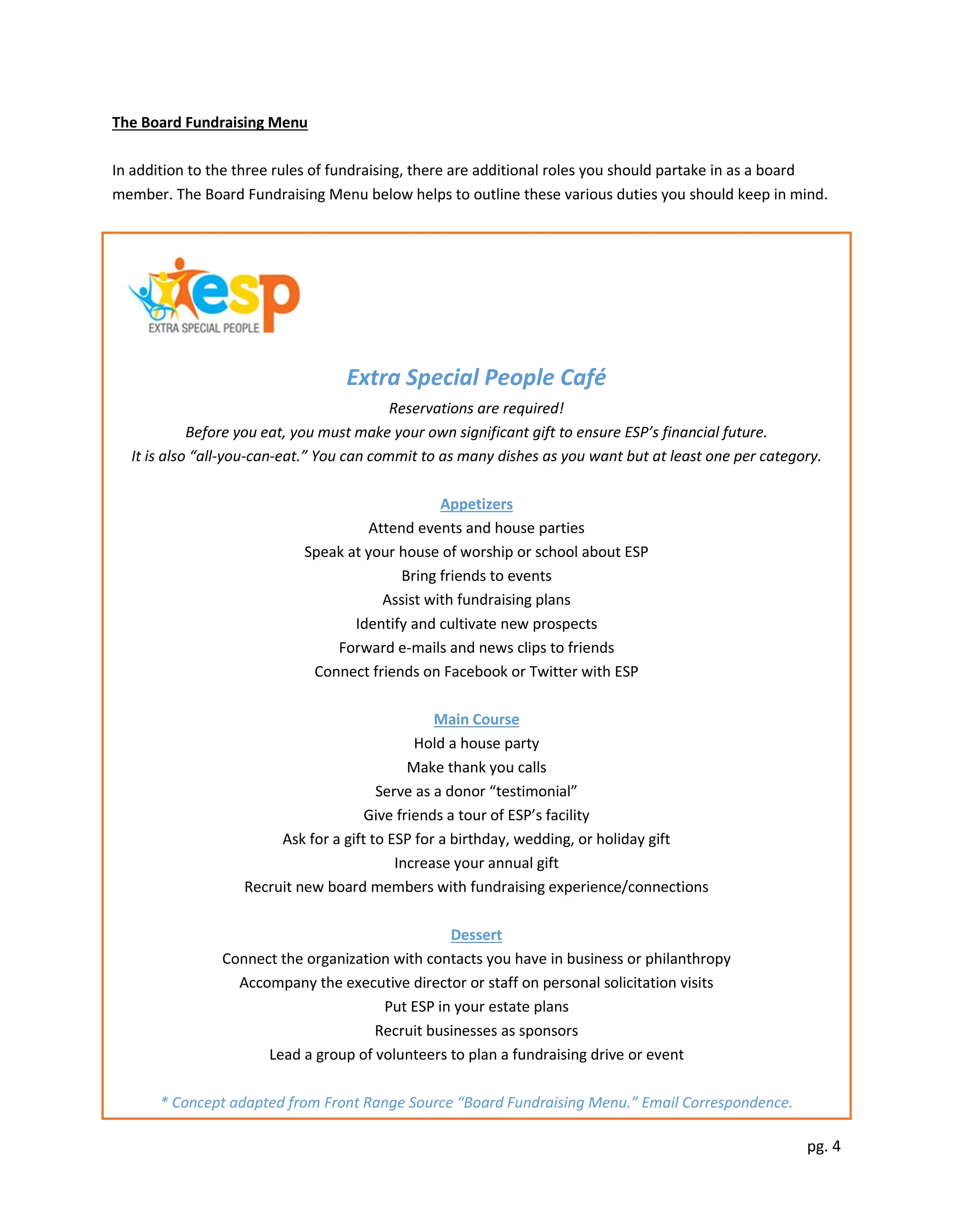 pg. 4
The Board Fundraising Menu
In addition to the three rules of fundraising, there are additional roles you should partake in as a board
member. The Board Fundraising Menu below helps to outline these various duties you should keep in mind.
Extra Special People Café
Reservations are required!
Before you eat, you must make your own significant gift to ensure ESP’s financial future.
It is also “all-you-can-eat.” You can commit to as many dishes as you want but at least one per category.
Appetizers
Attend events and house parties
Speak at your house of worship or school about ESP
Bring friends to events
Assist with fundraising plans
Identify and cultivate new prospects
Forward e-mails and news clips to friends
Connect friends on Facebook or Twitter with ESP
Main Course
Hold a house party
Make thank you calls
Serve as a donor “testimonial”
Give friends a tour of ESP’s facility
Ask for a gift to ESP for a birthday, wedding, or holiday gift
Increase your annual gift
Recruit new board members with fundraising experience/connections
Dessert
Connect the organization with contacts you have in business or philanthropy
Accompany the executive director or staff on personal solicitation visits
Put ESP in your estate plans
Recruit businesses as sponsors
Lead a group of volunteers to plan a fundraising drive or event
* Concept adapted from Front Range Source “Board Fundraising Menu.” Email Correspondence.
 