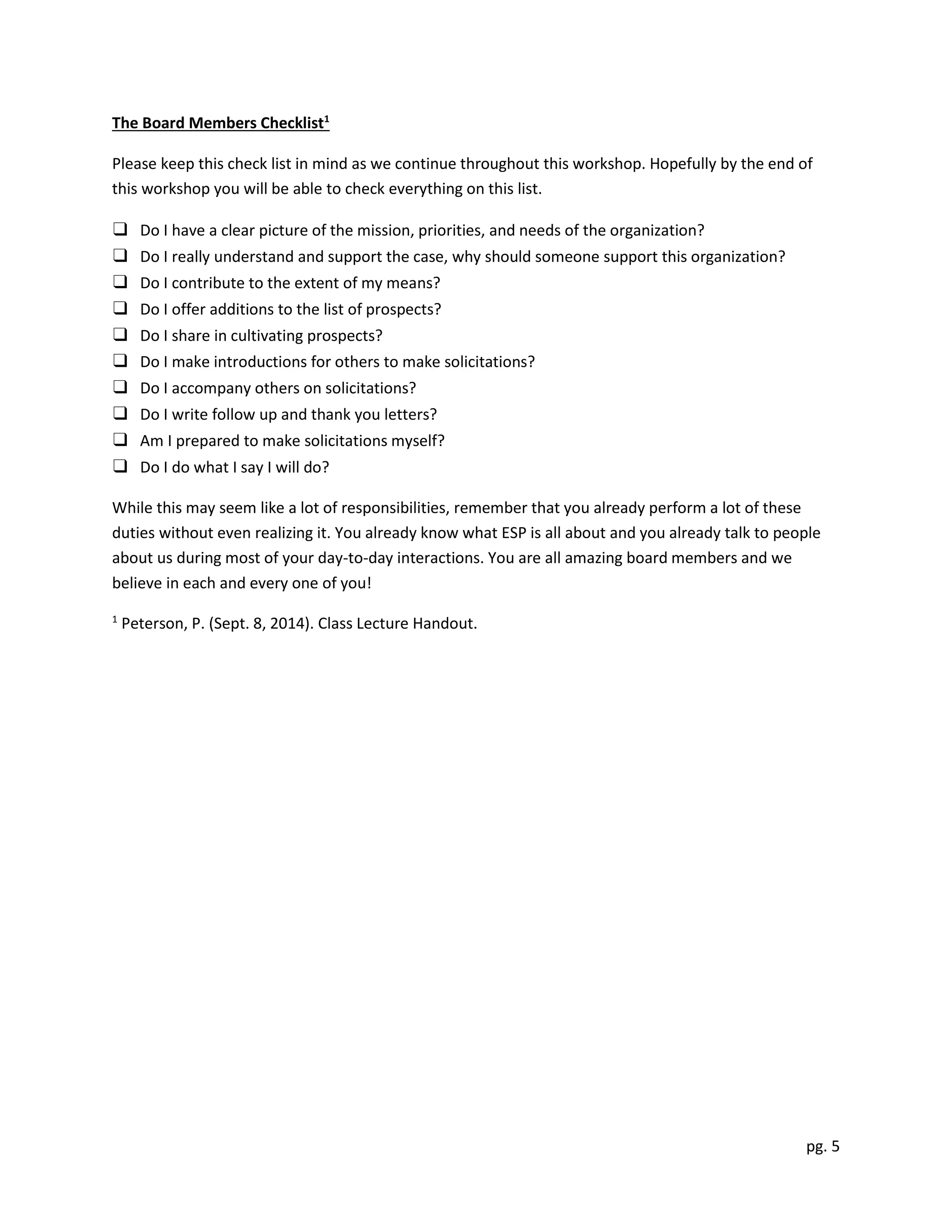 pg. 5
The Board Members Checklist1
Please keep this check list in mind as we continue throughout this workshop. Hopefully by the end of
this workshop you will be able to check everything on this list.
❑ Do I have a clear picture of the mission, priorities, and needs of the organization?
❑ Do I really understand and support the case, why should someone support this organization?
❑ Do I contribute to the extent of my means?
❑ Do I offer additions to the list of prospects?
❑ Do I share in cultivating prospects?
❑ Do I make introductions for others to make solicitations?
❑ Do I accompany others on solicitations?
❑ Do I write follow up and thank you letters?
❑ Am I prepared to make solicitations myself?
❑ Do I do what I say I will do?
While this may seem like a lot of responsibilities, remember that you already perform a lot of these
duties without even realizing it. You already know what ESP is all about and you already talk to people
about us during most of your day-to-day interactions. You are all amazing board members and we
believe in each and every one of you!
1
Peterson, P. (Sept. 8, 2014). Class Lecture Handout.
 