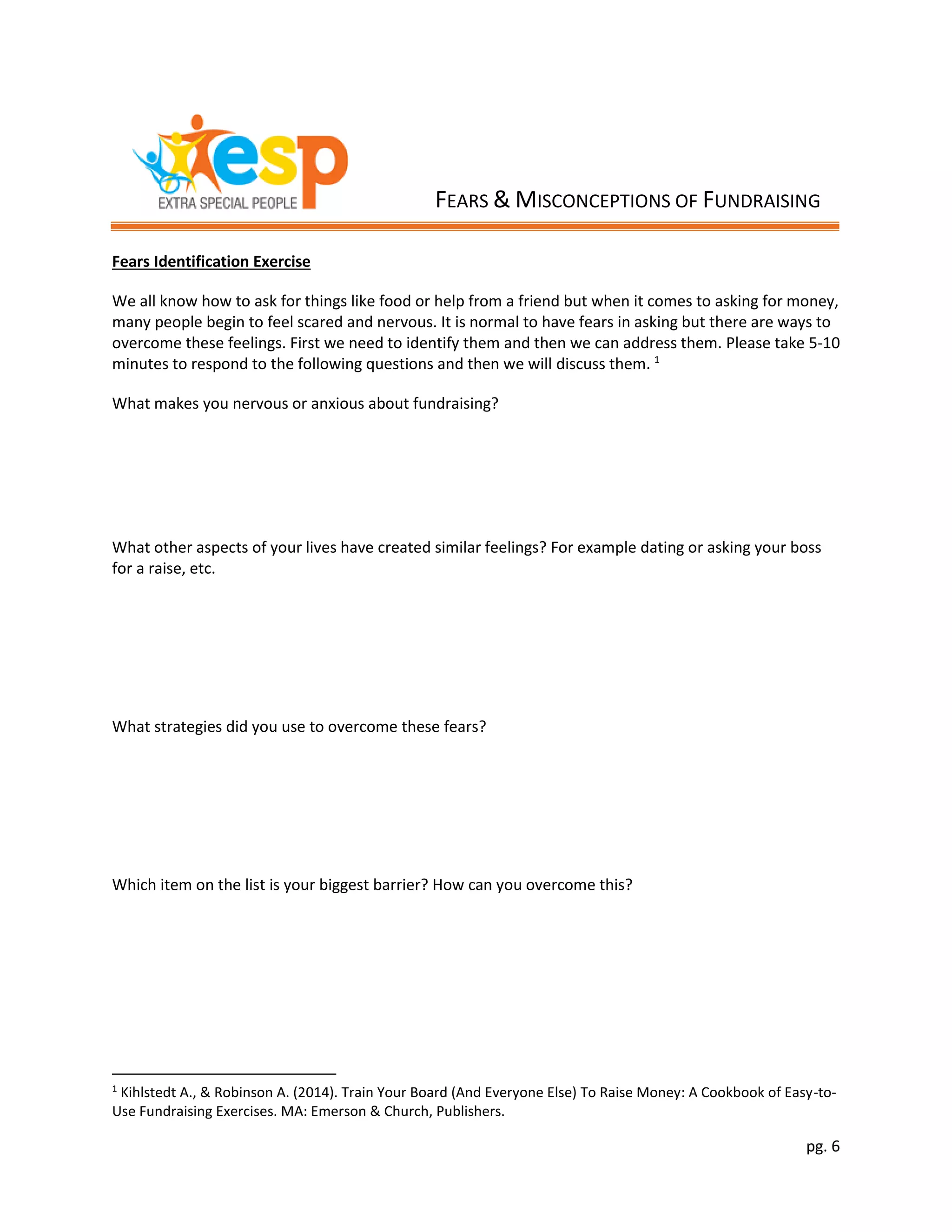 pg. 6
Fears Identification Exercise
We all know how to ask for things like food or help from a friend but when it comes to asking for money,
many people begin to feel scared and nervous. It is normal to have fears in asking but there are ways to
overcome these feelings. First we need to identify them and then we can address them. Please take 5-10
minutes to respond to the following questions and then we will discuss them. 1
What makes you nervous or anxious about fundraising?
What other aspects of your lives have created similar feelings? For example dating or asking your boss
for a raise, etc.
What strategies did you use to overcome these fears?
Which item on the list is your biggest barrier? How can you overcome this?
1
Kihlstedt A., & Robinson A. (2014). Train Your Board (And Everyone Else) To Raise Money: A Cookbook of Easy-to-
Use Fundraising Exercises. MA: Emerson & Church, Publishers.
FEARS & MISCONCEPTIONS OF FUNDRAISING
 