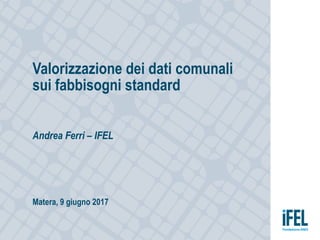 Valorizzazione dei dati comunali
sui fabbisogni standard
Andrea Ferri – IFEL
Matera, 9 giugno 2017
 