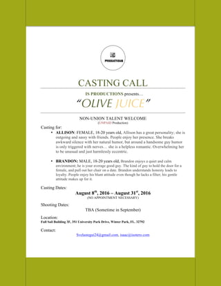 CASTING CALL
IS PRODUCTIONS presents…
“OLIVE JUICE”
NON-UNION TALENT WELCOME
(UNPAID Production)
Casting for:
• ALLISON: FEMALE, 18-20 years old, Allison has a great personality; she is
outgoing and sassy with friends. People enjoy her presence. She breaks
awkward silence with her natural humor, but around a handsome guy humor
is only triggered with nerves… she is a helpless romantic. Overwhelming her
to be unusual and just harmlessly eccentric.
• BRANDON: MALE, 18-20 years old, Brandon enjoys a quiet and calm
environment; he is your average good guy. The kind of guy to hold the door for a
female, and pull out her chair on a date. Brandon understands honesty leads to
loyalty. People enjoy his blunt attitude even though he lacks a filter; his gentle
attitude makes up for it.
Casting Dates:
August 8th
, 2016 – August 31st
, 2016
(NO APPOINTMENT NECESSARY)
Shooting Dates:
TBA (Sometime in September)
Location:
Full Sail Building 3F, 351 University Park Drive, Winter Park, FL. 32792
Contact:
Svelastegui24@gmail.com, isaac@isotero.com
 