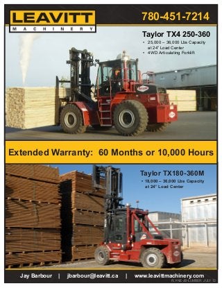 Jay Barbour | jbarbour@leavitt.ca | www.leavittmachinery.com
FLY-NE-JB-LUMBER JULY 13
•	 25,000 – 36,000 Lbs Capacity
at 24” Load Center
•	 4WD Articulating Forklift
Taylor TX4 250-360
•	18,000 – 36,000 Lbs Capacity
at 24” Load Center
Taylor TX180-360M
Extended Warranty: 60 Months or 10,000 Hours
780-451-7214
 