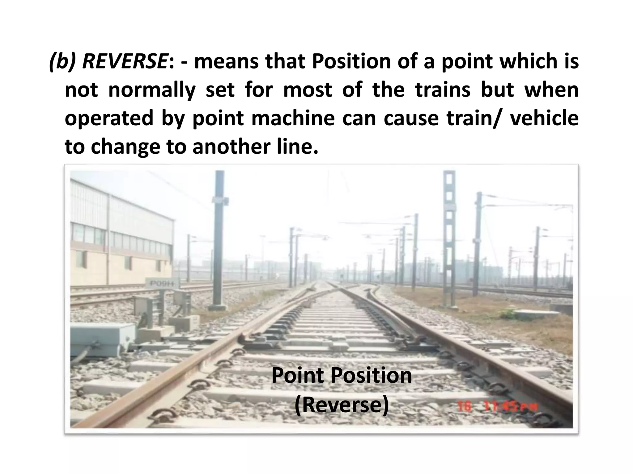 (b) REVERSE: - means that Position of a point which is
not normally set for most of the trains but when
operated by point machine can cause train/ vehicle
to change to another line.
Point Position
(Reverse)
 