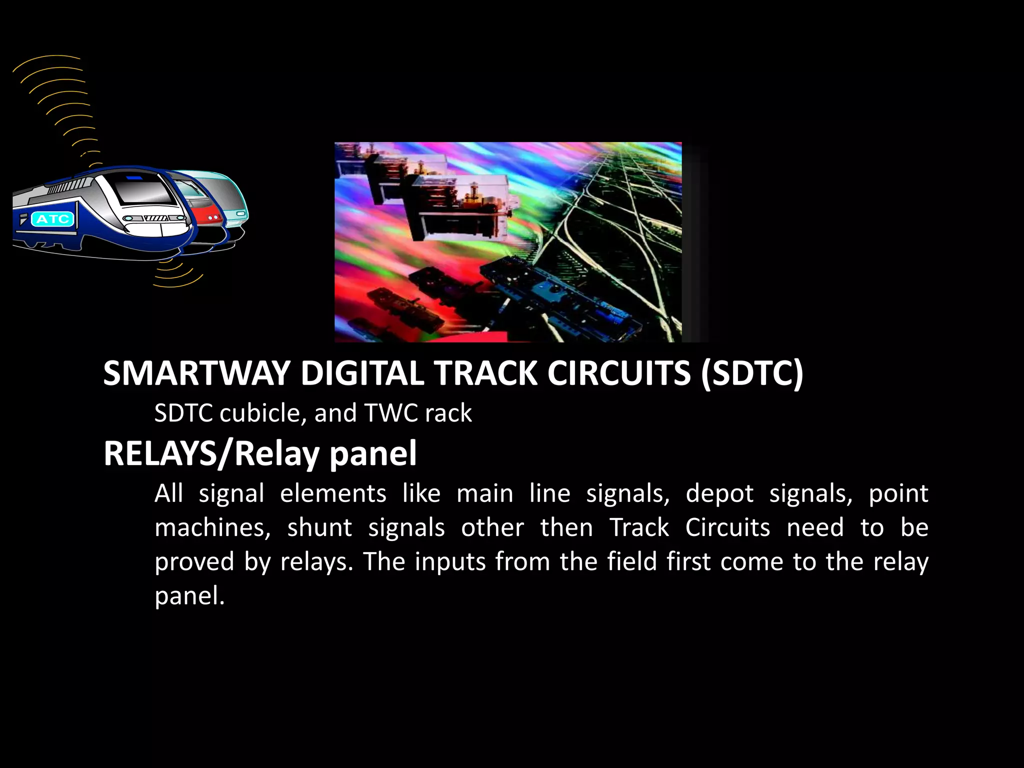 Track Circuit
SMARTWAY DIGITAL TRACK CIRCUITS (SDTC)
SDTC cubicle, and TWC rack
RELAYS/Relay panel
All signal elements like main line signals, depot signals, point
machines, shunt signals other then Track Circuits need to be
proved by relays. The inputs from the field first come to the relay
panel.
Power supply panel7.
 