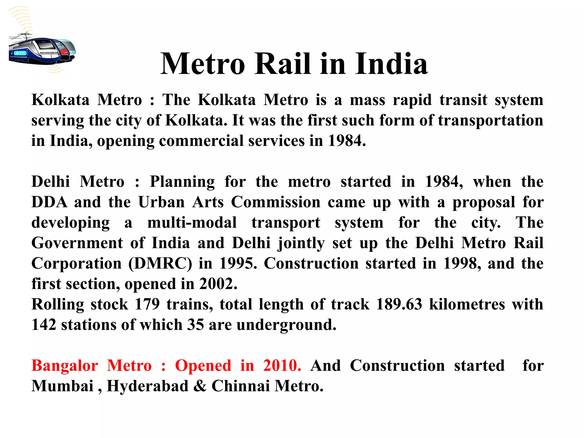 Kolkata Metro : The Kolkata Metro is a mass rapid transit system
serving the city of Kolkata. It was the first such form of transportation
in India, opening commercial services in 1984.
Delhi Metro : Planning for the metro started in 1984, when the
DDA and the Urban Arts Commission came up with a proposal for
developing a multi-modal transport system for the city. The
Government of India and Delhi jointly set up the Delhi Metro Rail
Corporation (DMRC) in 1995. Construction started in 1998, and the
first section, opened in 2002.
Rolling stock 179 trains, total length of track 189.63 kilometres with
142 stations of which 35 are underground.
Bangalor Metro : Opened in 2010. And Construction started for
Mumbai , Hyderabad & Chinnai Metro.
Metro Rail in India
 