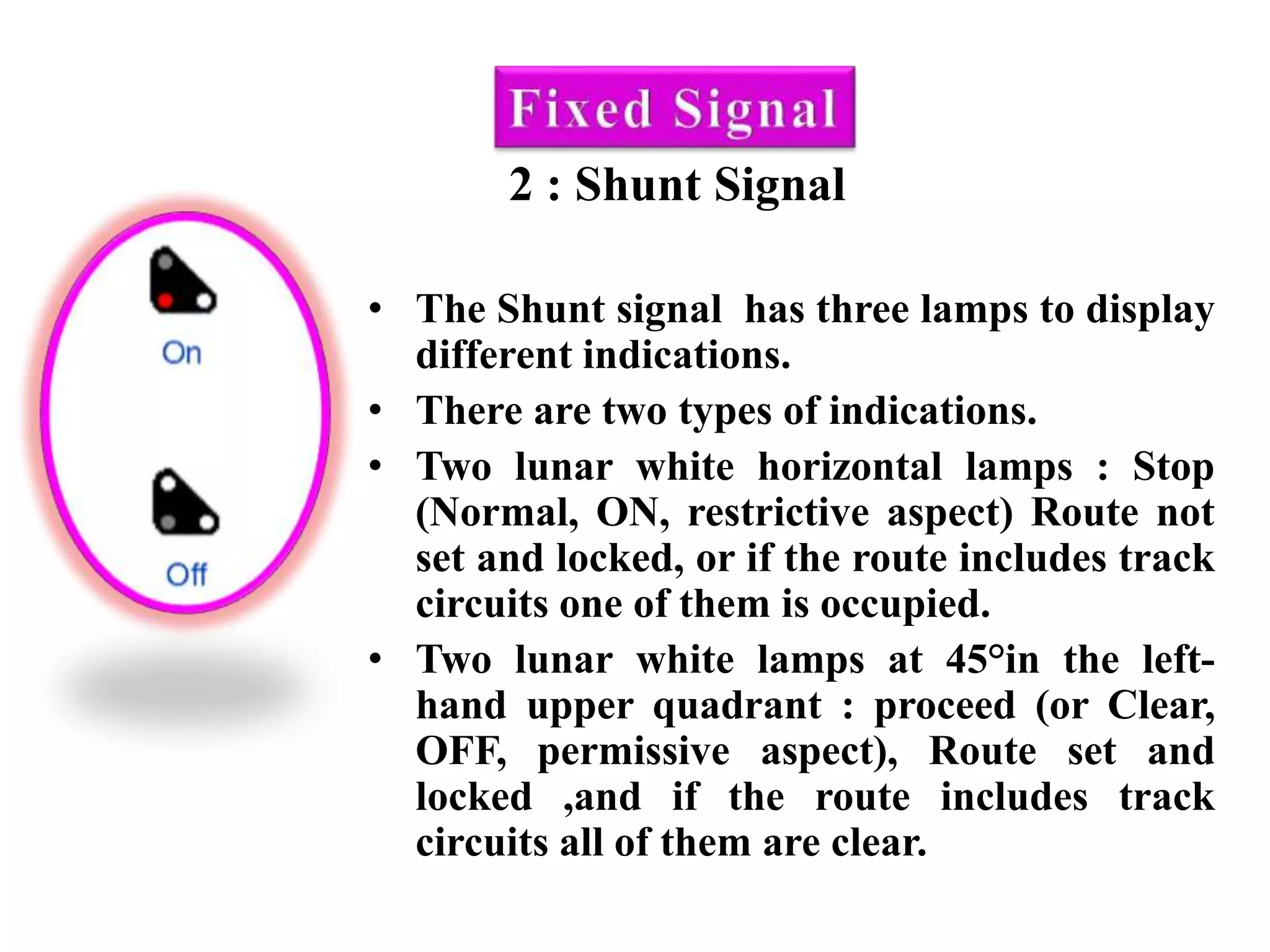 2 : Shunt Signal
• The Shunt signal has three lamps to display
different indications.
• There are two types of indications.
• Two lunar white horizontal lamps : Stop
(Normal, ON, restrictive aspect) Route not
set and locked, or if the route includes track
circuits one of them is occupied.
• Two lunar white lamps at 45°in the left-
hand upper quadrant : proceed (or Clear,
OFF, permissive aspect), Route set and
locked ,and if the route includes track
circuits all of them are clear.
 