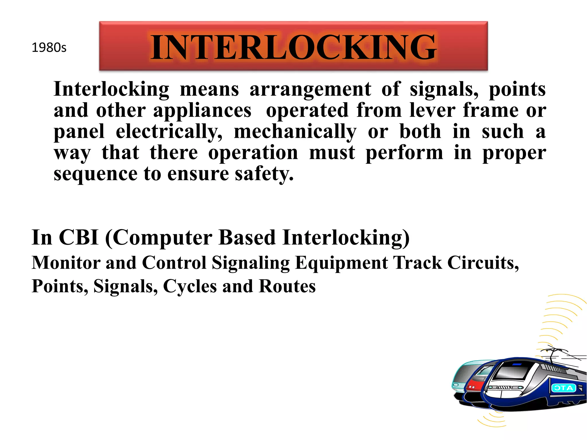 INTERLOCKING
Interlocking means arrangement of signals, points
and other appliances operated from lever frame or
panel electrically, mechanically or both in such a
way that there operation must perform in proper
sequence to ensure safety.
In CBI (Computer Based Interlocking)
Monitor and Control Signaling Equipment Track Circuits,
Points, Signals, Cycles and Routes
1980s
 