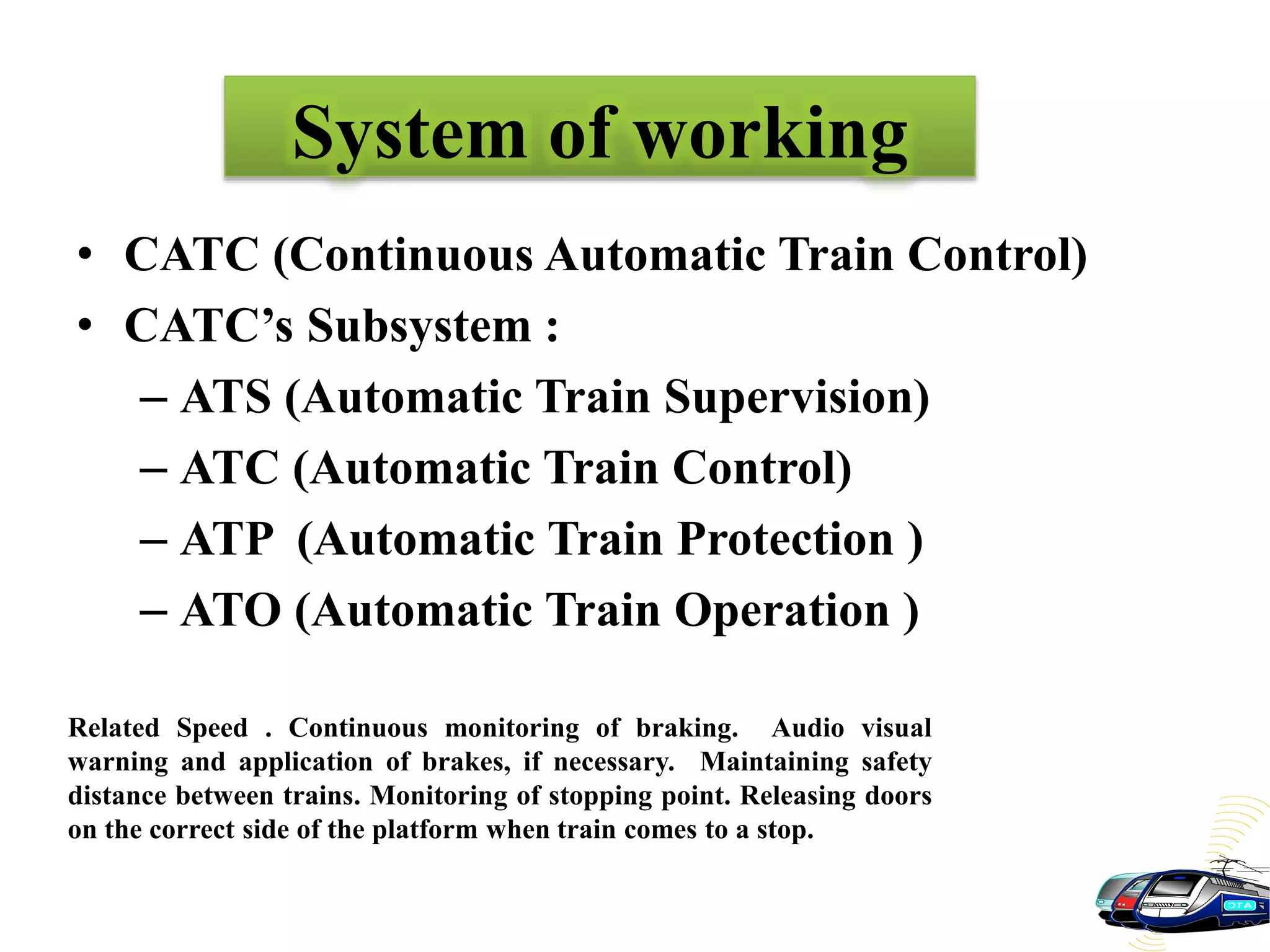 System of working
• CATC (Continuous Automatic Train Control)
• CATC’s Subsystem :
– ATS (Automatic Train Supervision)
– ATC (Automatic Train Control)
– ATP (Automatic Train Protection )
– ATO (Automatic Train Operation )
Related Speed . Continuous monitoring of braking. Audio visual
warning and application of brakes, if necessary. Maintaining safety
distance between trains. Monitoring of stopping point. Releasing doors
on the correct side of the platform when train comes to a stop.
 
