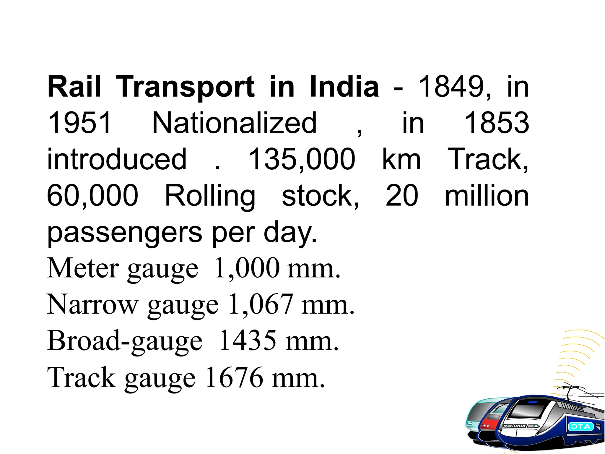 Rail Transport in India - 1849, in
1951 Nationalized , in 1853
introduced . 135,000 km Track,
60,000 Rolling stock, 20 million
passengers per day.
Meter gauge 1,000 mm.
Narrow gauge 1,067 mm.
Broad-gauge 1435 mm.
Track gauge 1676 mm.
 