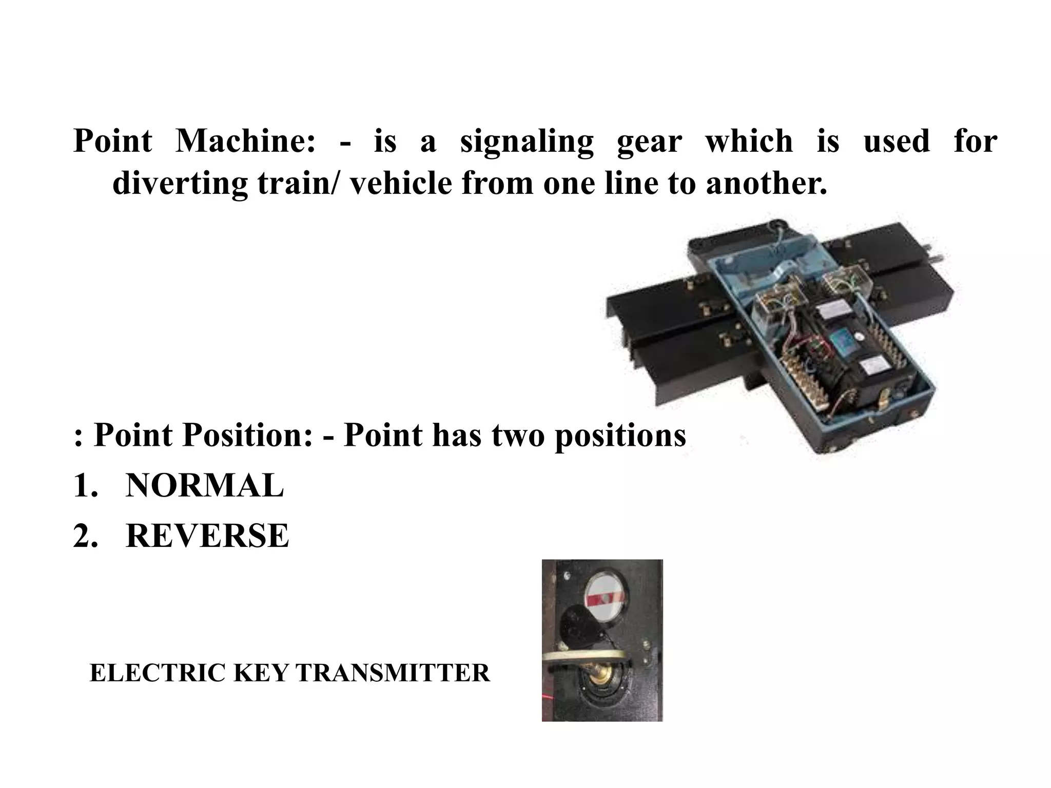 Point Machine: - is a signaling gear which is used for
diverting train/ vehicle from one line to another.
: Point Position: - Point has two positions
1. NORMAL
2. REVERSE
ELECTRIC KEY TRANSMITTER
 
