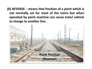 (b) REVERSE: - means that Position of a point which is
not normally set for most of the trains but when
operated by point machine can cause train/ vehicle
to change to another line.
Point Position
(Reverse)
 