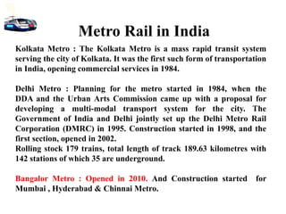 Kolkata Metro : The Kolkata Metro is a mass rapid transit system
serving the city of Kolkata. It was the first such form of transportation
in India, opening commercial services in 1984.
Delhi Metro : Planning for the metro started in 1984, when the
DDA and the Urban Arts Commission came up with a proposal for
developing a multi-modal transport system for the city. The
Government of India and Delhi jointly set up the Delhi Metro Rail
Corporation (DMRC) in 1995. Construction started in 1998, and the
first section, opened in 2002.
Rolling stock 179 trains, total length of track 189.63 kilometres with
142 stations of which 35 are underground.
Bangalor Metro : Opened in 2010. And Construction started for
Mumbai , Hyderabad & Chinnai Metro.
Metro Rail in India
 