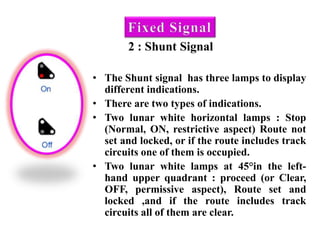 2 : Shunt Signal
• The Shunt signal has three lamps to display
different indications.
• There are two types of indications.
• Two lunar white horizontal lamps : Stop
(Normal, ON, restrictive aspect) Route not
set and locked, or if the route includes track
circuits one of them is occupied.
• Two lunar white lamps at 45°in the left-
hand upper quadrant : proceed (or Clear,
OFF, permissive aspect), Route set and
locked ,and if the route includes track
circuits all of them are clear.
 