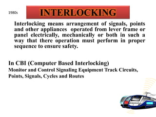 INTERLOCKING
Interlocking means arrangement of signals, points
and other appliances operated from lever frame or
panel electrically, mechanically or both in such a
way that there operation must perform in proper
sequence to ensure safety.
In CBI (Computer Based Interlocking)
Monitor and Control Signaling Equipment Track Circuits,
Points, Signals, Cycles and Routes
1980s
 