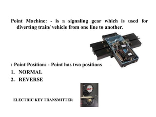 Point Machine: - is a signaling gear which is used for
diverting train/ vehicle from one line to another.
: Point Position: - Point has two positions
1. NORMAL
2. REVERSE
ELECTRIC KEY TRANSMITTER
 