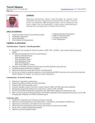 Nawaf Almusra
Birth Date: June 30- 1977-Riyadh, KSA Nawafdu@hotmail.com- cell: (+966) 555489791
Page 1 of 3
AREAS OFEXPERTISE:
Capabilities & Achievements:
Social Investment /Corporate Social Responsibility:
 Developed 3 year strategies for Social investment on 2010, 2013, and 2016, yearly operation plans & programs
budget.
 Developed and managed all Social Investment Projects:
- Shell Eco Marathon Project.
- Shell Intilaaqah project.
- Shell Road Safety Project.
- Shell Philanthropy Fund.
- Shell FutbolNet project.
- Shell Energy Efficiency Project.
 Managed sustainability reporting and data analysis monthly, Quarterly and yearly base.
 Evaluated programs performance and impact
 Shared local Social Investment Best Practices with Shell global.
 Seven years of hands-on operations experience in Developing Saudi SMEs Ecosystem with saudi credit saving bank,
Riyadh Chamber of Commerce and other government organizations.
Communication & External Relations
 Experienced organization spokesperson.
 Engaged and influenced NGO and multi-stakeholders.
 Prepared CSR and Sustainability reports.
 Corporate branding, writing of the news or articles related to SMEs and CSR topics before published.
 Managed & engaged with All Social Investment Events related to CSR and SMEs.
 Created and developed Stakeholders Engagement plan, Stakeholders mapping & communication plan.
 Built a network and enhanced the relationship with all Shell stakeholders and exchanged the best practices in SI /CSR
through yearly workshops out of KSA and shared reports.
Leadership skills:
 Collaborative leadership style of listening and shares ownership.
 Effectively led and managed team with empowerment, authorization, encouragement and follow-up.
 Experienced in both matrix and traditional work environments.
 Enhanced and developed Saudi youth to manage their businesses and teamsuccessfully.
 Strong, calm coaching and leadership demeanor.
 Objectives oriented using KPI trackers.
 Social Investment /Corporate Social Responsibility.
 Stakeholder Engagement.
 Social Performance.
 Pubic Relation & Communication.
 Strategic planning and integration
 SMEs & Entrepreneurship
 Training and coaching.
 Crisis Management
SUMMARY
Experienced International relation, Social Investment & corporate social
responsibility Executive,Integrating environmental and social impact to increase
growth and profitability. SME development Expert. Able to communicate and
resolve complex issues with stakeholders. Creative leader, Strong team player,
inspiring and encouraging others to maximize their potential.
 