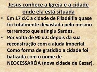 Jesus conhece a Igreja e a cidade
onde ela está situada
• Em 17 d.C a cidade de Filadélfia quase
foi totalmente devastada pelo mesmo
terremoto que atingiu Sardes.
• Por volta de 90 d.C depois da sua
reconstrução com a ajuda imperial.
Como forma de gratidão a cidade foi
batizada com o nome de
NEOCESSARÉIA (nova cidade de Cezar).
 