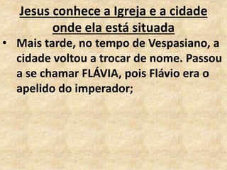 Jesus conhece a Igreja e a cidade
onde ela está situada
• Mais tarde, no tempo de Vespasiano, a
cidade voltou a trocar de nome. Passou
a se chamar FLÁVIA, pois Flávio era o
apelido do imperador;
 