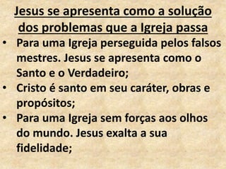 Jesus se apresenta como a solução
dos problemas que a Igreja passa
• Para uma Igreja perseguida pelos falsos
mestres. Jesus se apresenta como o
Santo e o Verdadeiro;
• Cristo é santo em seu caráter, obras e
propósitos;
• Para uma Igreja sem forças aos olhos
do mundo. Jesus exalta a sua
fidelidade;
 