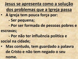 Jesus se apresenta como a solução
dos problemas que a Igreja passa
• A Igreja tem pouca força por:
- Ser pequena;
- Por ser formada de pessoas pobres e
escravas;
- Por não ter influência politica e
social na cidade;
• Mas contudo, tem guardado a palavra
de Cristo e não tem negado o seu
nome.
 