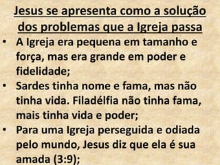 Jesus se apresenta como a solução
dos problemas que a Igreja passa
• A Igreja era pequena em tamanho e
força, mas era grande em poder e
fidelidade;
• Sardes tinha nome e fama, mas não
tinha vida. Filadélfia não tinha fama,
mais tinha vida e poder;
• Para uma Igreja perseguida e odiada
pelo mundo, Jesus diz que ela é sua
amada (3:9);
 