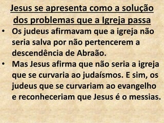 Jesus se apresenta como a solução
dos problemas que a Igreja passa
• Os judeus afirmavam que a igreja não
seria salva por não pertencerem a
descendência de Abraão.
• Mas Jesus afirma que não seria a igreja
que se curvaria ao judaísmos. E sim, os
judeus que se curvariam ao evangelho
e reconheceriam que Jesus é o messias.
 
