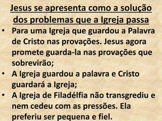 Jesus se apresenta como a solução
dos problemas que a Igreja passa
• Para uma Igreja que guardou a Palavra
de Cristo nas provações. Jesus agora
promete guarda-la nas provações que
sobrevirão;
• A Igreja guardou a palavra e Cristo
guardará a Igreja;
• A Igreja de Filadélfia não transgrediu e
nem cedeu com as pressões. Ela
preferiu ser pequena e fiel.
 